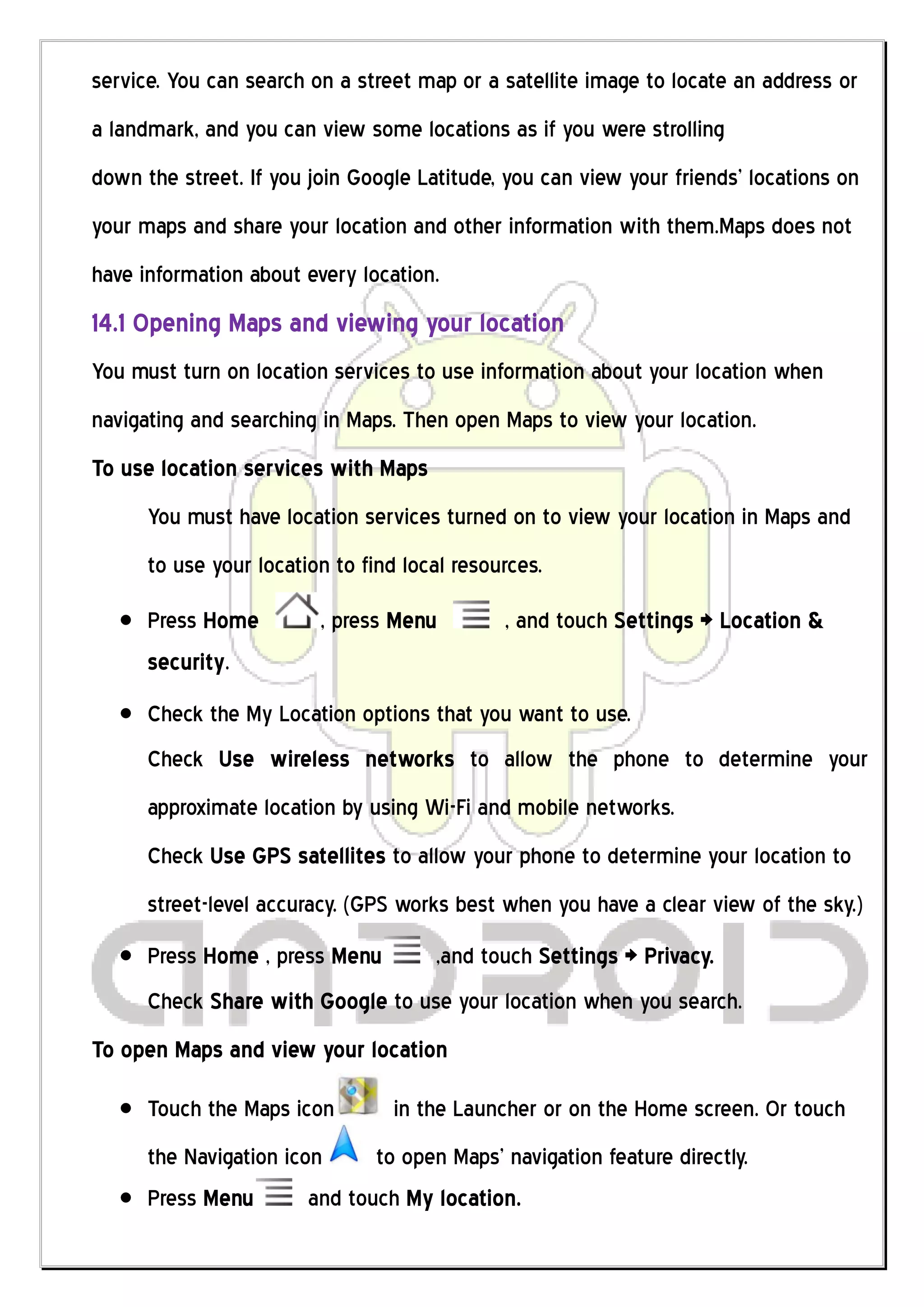 service. You can search on a street map or a satellite image to locate an address or
a landmark, and you can view some locations as if you were strolling
down the street. If you join Google Latitude, you can view your friends’ locations on
your maps and share your location and other information with them.Maps does not
have information about every location.
14.1 Opening Maps and viewing your location
You must turn on location services to use information about your location when
navigating and searching in Maps. Then open Maps to view your location.
To use location services with Maps
      You must have location services turned on to view your location in Maps and
      to use your location to find local resources.
      Press Home         , press Menu         , and touch Settings > Location &
      security.
      Check the My Location options that you want to use.
      Check Use wireless networks to allow the phone to determine your
      approximate location by using Wi-Fi and mobile networks.
      Check Use GPS satellites to allow your phone to determine your location to
      street-level accuracy. (GPS works best when you have a clear view of the sky.)
      Press Home , press Menu         ,and touch Settings > Privacy.
      Check Share with Google to use your location when you search.
To open Maps and view your location

      Touch the Maps icon         in the Launcher or on the Home screen. Or touch
      the Navigation icon      to open Maps’ navigation feature directly.
      Press Menu        and touch My location.
 