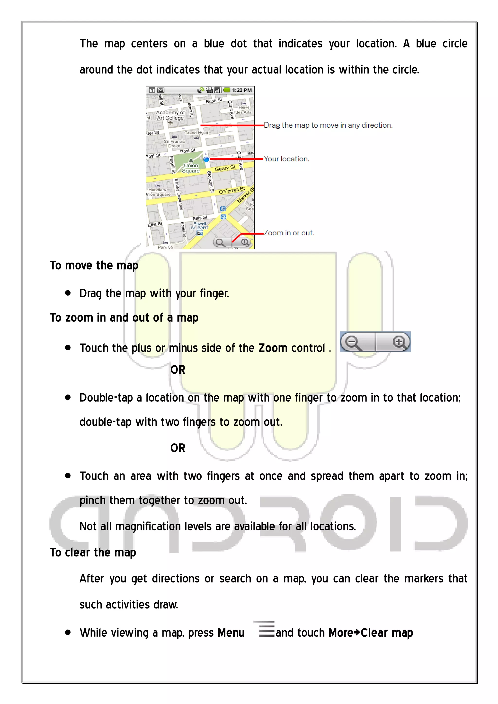 The map centers on a blue dot that indicates your location. A blue circle
     around the dot indicates that your actual location is within the circle.




To move the map
     Drag the map with your finger.
To zoom in and out of a map

     Touch the plus or minus side of the Zoom control .
                       OR
     Double-tap a location on the map with one finger to zoom in to that location;
     double-tap with two fingers to zoom out.
                        OR
     Touch an area with two fingers at once and spread them apart to zoom in;
     pinch them together to zoom out.
     Not all magnification levels are available for all locations.
To clear the map
     After you get directions or search on a map, you can clear the markers that
     such activities draw.
     While viewing a map, press Menu            and touch More>Clear map
 