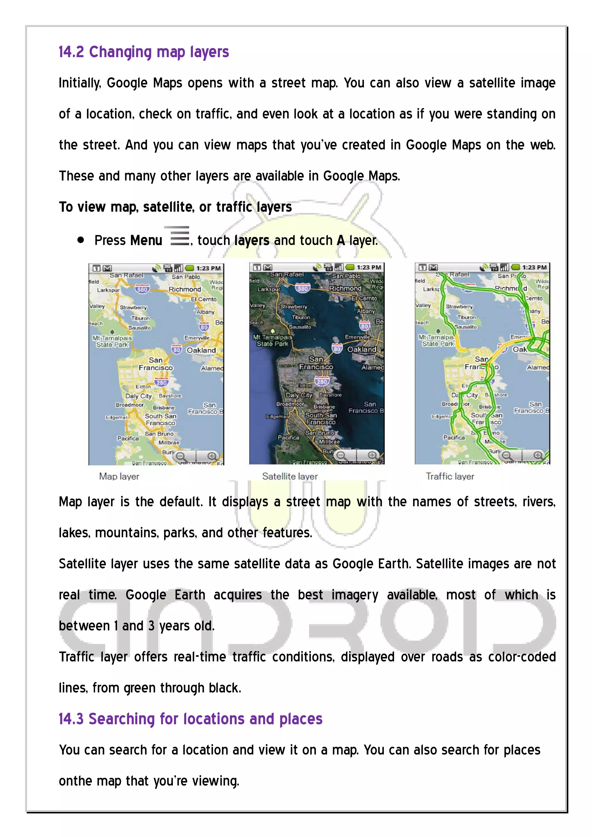14.2 Changing map layers
Initially, Google Maps opens with a street map. You can also view a satellite image
of a location, check on traffic, and even look at a location as if you were standing on
the street. And you can view maps that you’ve created in Google Maps on the web.
These and many other layers are available in Google Maps.
To view map, satellite, or traffic layers
      Press Menu       , touch layers and touch A layer.




Map layer is the default. It displays a street map with the names of streets, rivers,
lakes, mountains, parks, and other features.
Satellite layer uses the same satellite data as Google Earth. Satellite images are not
real time. Google Earth acquires the best imagery available, most of which is
between 1 and 3 years old.
Traffic layer offers real-time traffic conditions, displayed over roads as color-coded
lines, from green through black.
14.3 Searching for locations and places
You can search for a location and view it on a map. You can also search for places
onthe map that you’re viewing.
 