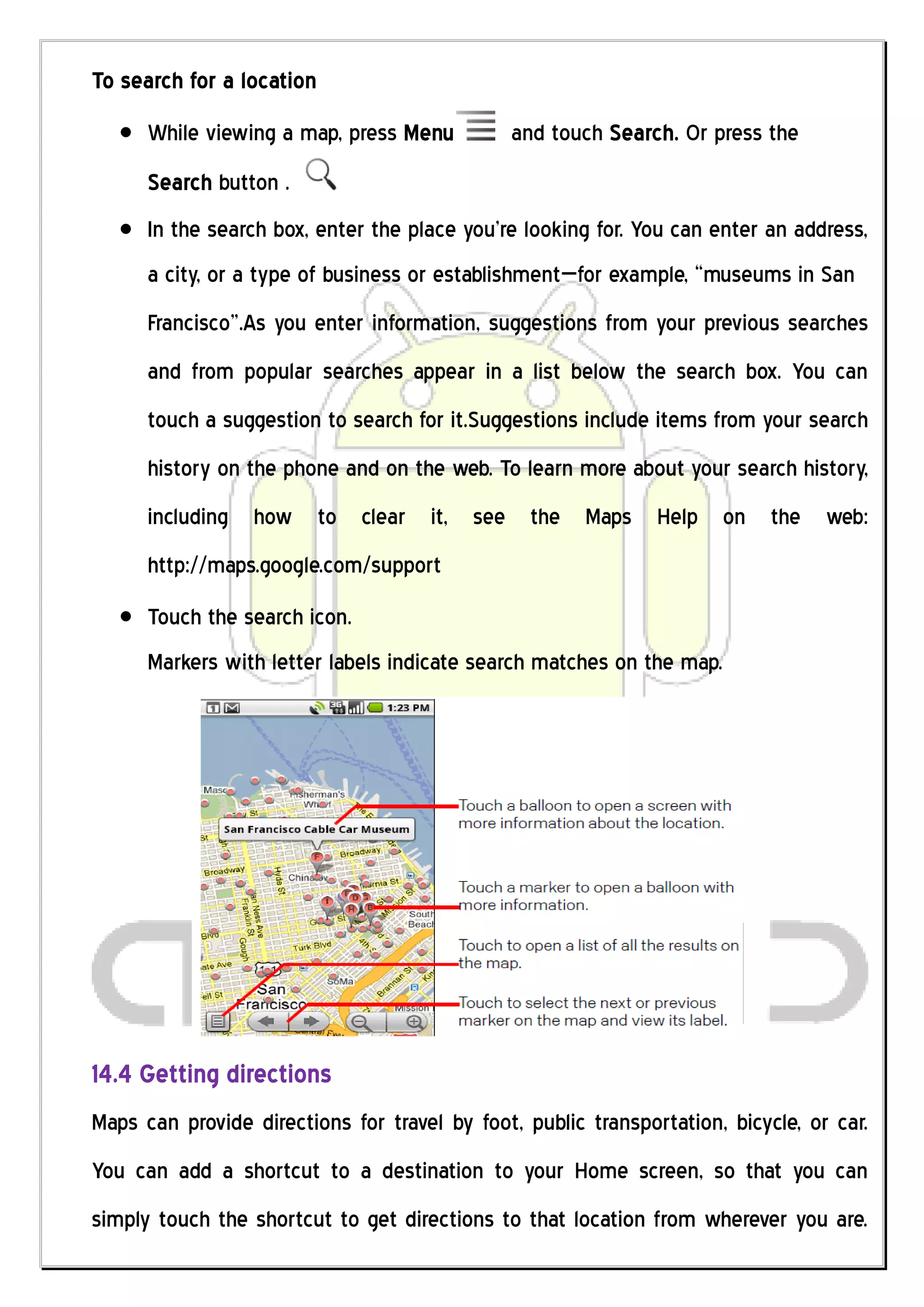 To search for a location
      While viewing a map, press Menu          and touch Search. Or press the
      Search button .
      In the search box, enter the place you’re looking for. You can enter an address,
      a city, or a type of business or establishment—for example, “museums in San
      Francisco”.As you enter information, suggestions from your previous searches
      and from popular searches appear in a list below the search box. You can
      touch a suggestion to search for it.Suggestions include items from your search
      history on the phone and on the web. To learn more about your search history,
      including how to clear it, see the Maps Help on the web:
      http://maps.google.com/support
      Touch the search icon.
      Markers with letter labels indicate search matches on the map.




14.4 Getting directions
Maps can provide directions for travel by foot, public transportation, bicycle, or car.
You can add a shortcut to a destination to your Home screen, so that you can
simply touch the shortcut to get directions to that location from wherever you are.
 