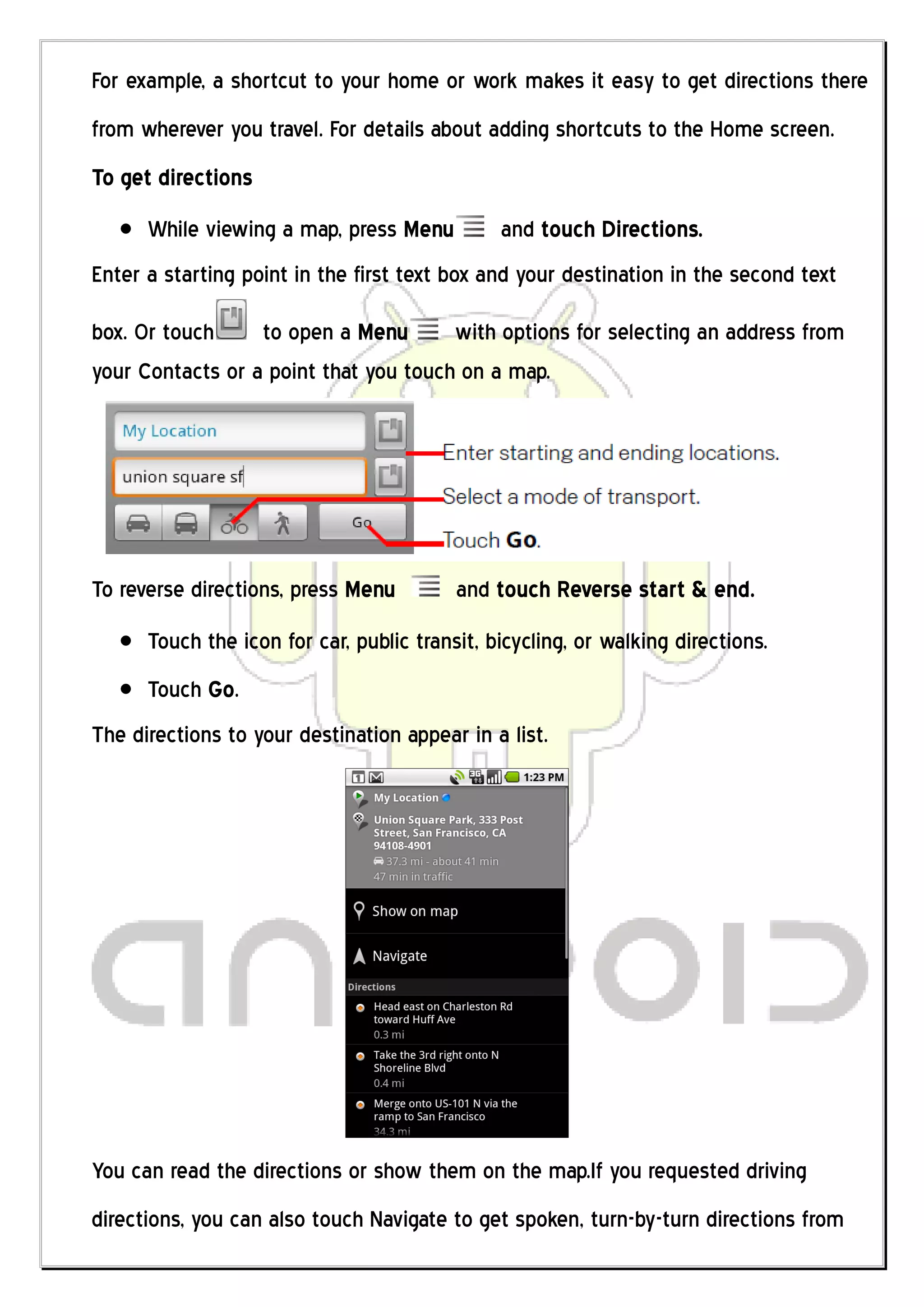 For example, a shortcut to your home or work makes it easy to get directions there
from wherever you travel. For details about adding shortcuts to the Home screen.
To get directions
      While viewing a map, press Menu          and touch Directions.
Enter a starting point in the first text box and your destination in the second text

box. Or touch     to open a Menu       with options for selecting an address from
your Contacts or a point that you touch on a map.




To reverse directions, press Menu         and touch Reverse start & end.
      Touch the icon for car, public transit, bicycling, or walking directions.
      Touch Go.
The directions to your destination appear in a list.




You can read the directions or show them on the map.If you requested driving
directions, you can also touch Navigate to get spoken, turn-by-turn directions from
 