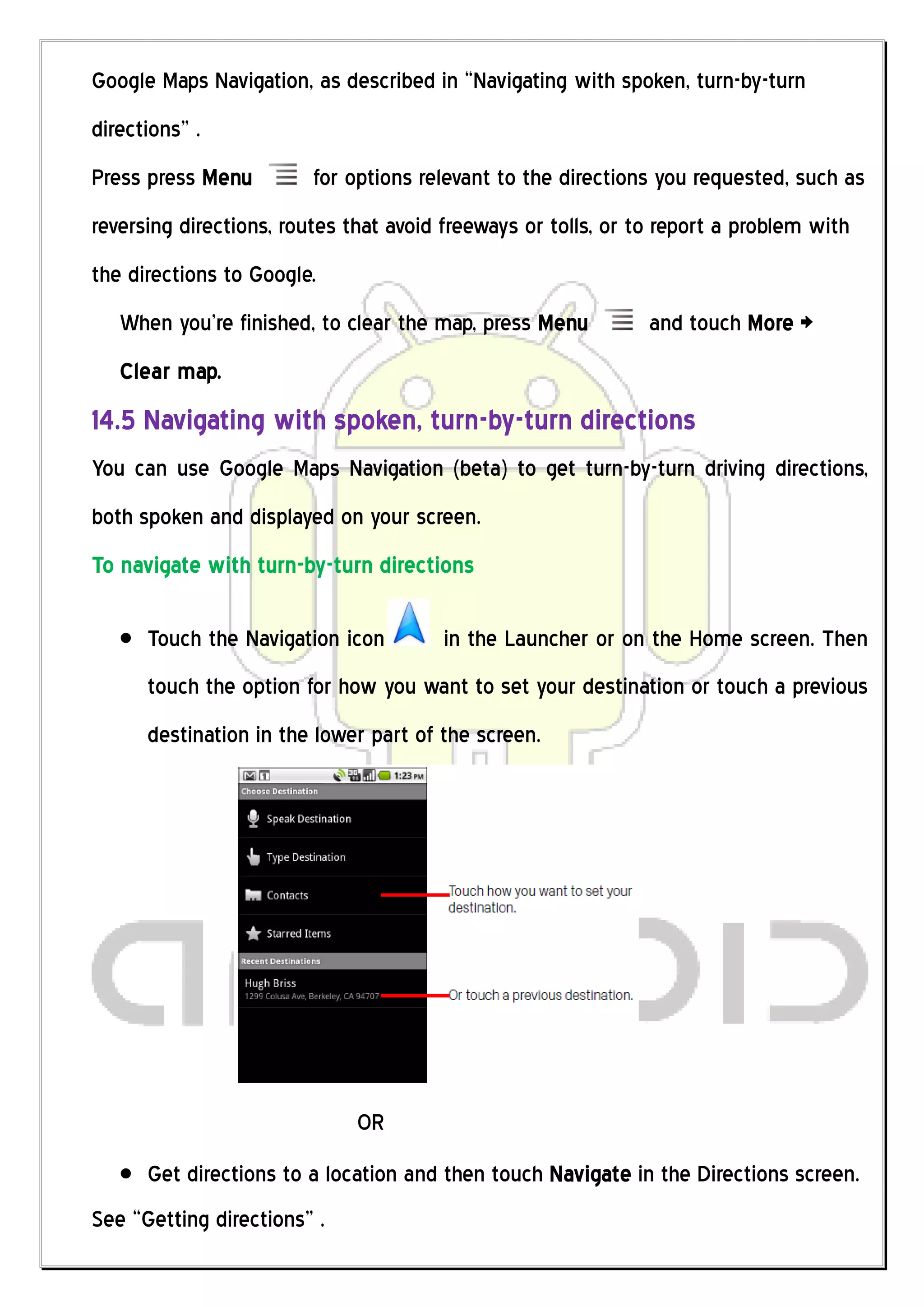 Google Maps Navigation, as described in “Navigating with spoken, turn-by-turn
directions” .
Press press Menu         for options relevant to the directions you requested, such as
reversing directions, routes that avoid freeways or tolls, or to report a problem with
the directions to Google.
   When you’re finished, to clear the map, press Menu          and touch More >
   Clear map.
14.5 Navigating with spoken, turn-by-turn directions
You can use Google Maps Navigation (beta) to get turn-by-turn driving directions,
both spoken and displayed on your screen.
To navigate with turn-by-turn directions

      Touch the Navigation icon        in the Launcher or on the Home screen. Then
      touch the option for how you want to set your destination or touch a previous
      destination in the lower part of the screen.




                              OR
      Get directions to a location and then touch Navigate in the Directions screen.
See “Getting directions” .
 