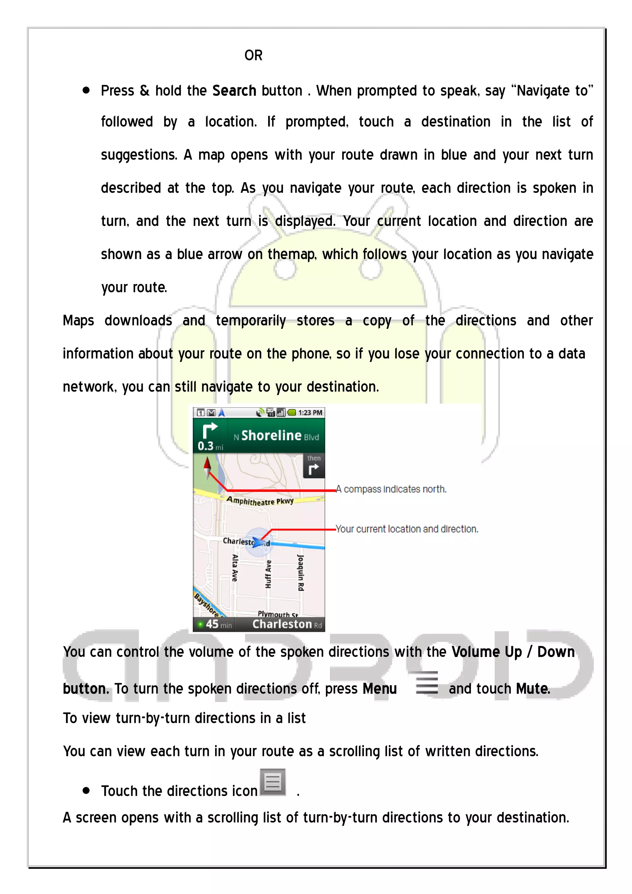OR
      Press & hold the Search button . When prompted to speak, say “Navigate to”
      followed by a location. If prompted, touch a destination in the list of
      suggestions. A map opens with your route drawn in blue and your next turn
      described at the top. As you navigate your route, each direction is spoken in
      turn, and the next turn is displayed. Your current location and direction are
      shown as a blue arrow on themap, which follows your location as you navigate
      your route.
Maps downloads and temporarily stores a copy of the directions and other
information about your route on the phone, so if you lose your connection to a data
network, you can still navigate to your destination.




You can control the volume of the spoken directions with the Volume Up / Down
button. To turn the spoken directions off, press Menu           and touch Mute.
To view turn-by-turn directions in a list
You can view each turn in your route as a scrolling list of written directions.

      Touch the directions icon        .
A screen opens with a scrolling list of turn-by-turn directions to your destination.
 