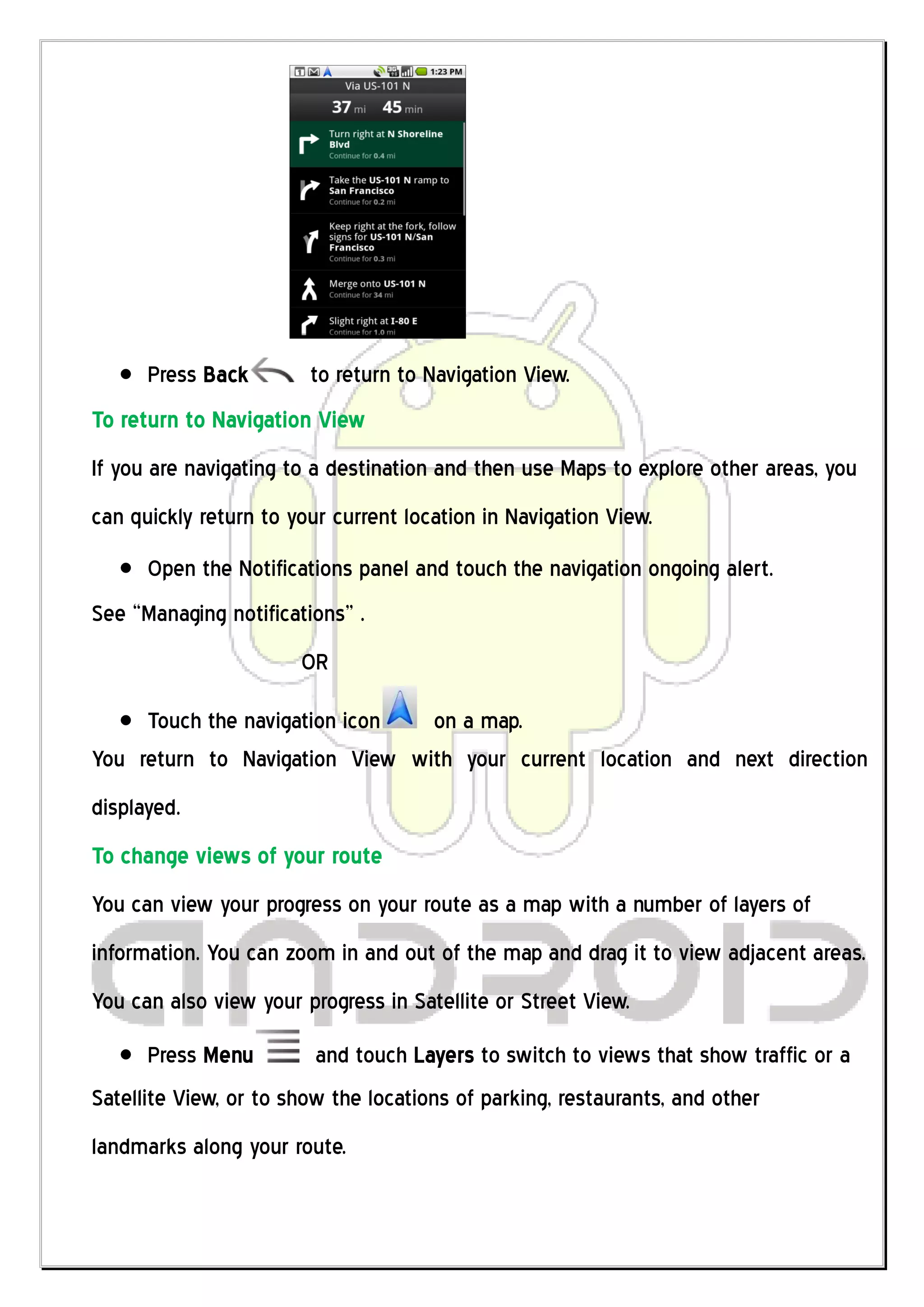 Press Back        to return to Navigation View.
To return to Navigation View
If you are navigating to a destination and then use Maps to explore other areas, you
can quickly return to your current location in Navigation View.
      Open the Notifications panel and touch the navigation ongoing alert.
See “Managing notifications” .
                       OR

     Touch the navigation icon  on a map.
You return to Navigation View with your current location and next direction
displayed.
To change views of your route
You can view your progress on your route as a map with a number of layers of
information. You can zoom in and out of the map and drag it to view adjacent areas.
You can also view your progress in Satellite or Street View.
      Press Menu         and touch Layers to switch to views that show traffic or a
Satellite View, or to show the locations of parking, restaurants, and other
landmarks along your route.
 