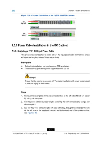 Chapter 7 Cable Installation
Figure 7-18 DC Power Distribution of the ZXSDR BS8900A Cabinets
7.5.1 Power Cable Installation in the BC Cabinet
7.5.1.1 Installing a B121 AC Input Power Cable
This procedure describes how to install a B121 AC input power cable for the three-phase
AC input and single-phase AC input respectively.
Prerequisite
l Before the installation, you must wear an ESD wrist strap.
l The tributary output of the power supply has been cut off.
Danger!
Ensure that the cabinet is powered off. The cable installation with power on can result
in personal injury or even death.
Steps
1. Remove the cover plate of the AC connection box at the left side of the B121 power
by using a screw driver.
2. Cut the power cable in a proper length, and crimp the both connectors by using a pair
of crimp pliers.
3. Lay out the power cable along the left-side cable tray, through the waterproof module
on the left side of the baseband cabinet, and to the input end of the power module,
see Figure 7-19.
7-21
SJ-20150203110107-011|2016-03-23 (R1.1) ZTE Proprietary and Confidential
 