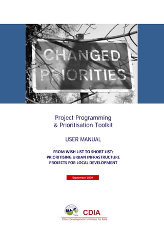 Project Programming
   & Prioritisation Toolkit

         USER MANUAL

   FROM WISH LIST TO SHORT LIST:  
PRIORITISING URBAN INFRASTRUCTURE  
 PROJECTS FOR LOCAL DEVELOPMENT  


               September 2009




                        CDIA
       Cities Development Initiative for Asia
 