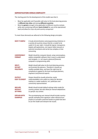 SOPHISTICATION VERSUS SIMPLICITY

The starting point for the development of this toolkit was that it:  
 
- Must be applicable and if possible add value to the local planning process 
    in different size cities and among different countries   
- Must be generic enough to be applicable to different country context, 
    while also containing sufficient level of detail for use at the operational 
    level and allow for cross city and country comparison 
 
 
To meet these demands we adhered to the following design principles: 


KEEP IT SIMPLE            A study of prioritisation and programming initiatives in 
                          a variety of countries shows that for a model to be 
                          useful in its own right, it should be logical, transparent, 
                          largely self explanatory, not require hefty manuals or 
                          external consultants and not be too complex or time 
                          consuming.  
                           
USERFRIENDLY              Model should be computer‐based, using commonplace, 
FORMAT                    widely compatible software that is easy to understand 
                          and navigate, i.e. not require advanced financial, 
                          computer or programming skills.  
                           
INPUT:                    Model should add value to the local planning process, 
DO NOT                    not frustrate the planners. Therefore it should use 
FRUSTRATE                 readily available data, and have the right level of 
                          complexity to appeal to the local municipal planners, 
                          engineers and financial experts.  
                           
OUTPUT:                   Output should be visually attractive, easily 
EASY TO DIGEST            understandable to be useful as a basis for decision‐
                          making in a wider audience, incl. politicians and 
                          community representatives 
                           
INCLUDE                   Model should include default settings tailor‐made for 
DEFAULT                   country context, but also allow for manual adaptations 
SETTINGS                  to specific city context. 
                           
EXPLAIN WITH              The accompanying user manual should include country‐
EXAMPLES                  specific examples from signature urban infrastructure 
                          projects to provide a practical hands‐on guide how best 
                          to use the model and interpret the results.  
                           




Project Programming & Prioritisation Toolkit              5 
 