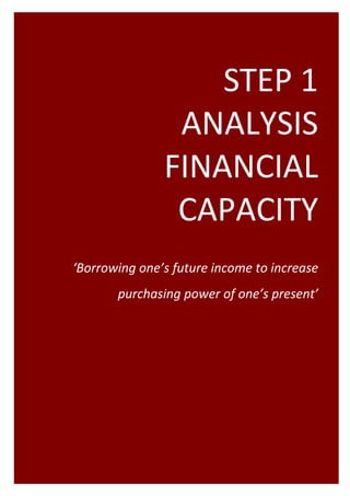 STEP 1   
                                                   ANALYSIS 
                                                  FINANCIAL  
                                                   CAPACITY
                                                                     
                                                                     
          ‘Borrowing one’s future income to increase 
                                  purchasing power of one’s present’ 




Project Programming & Prioritisation Toolkit       7 
 