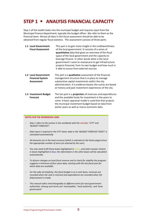 STEP 1      ANALYSIS FINANCIAL CAPACITY 
Step 1 of the toolkit looks into the municipal budget and requires input from the 
Municipal Finance Department, typically the budget officer. We refer to them as the 
financial team. Almost all data in this fiscal assessment should be able to be 
obtained from regular fiscal statistics.  The assessment consists of three parts: 
 
  1.1 Local Government          This part is to gain more insight in the creditworthiness 
      Fiscal Assessment         of the local government. It consists of a series of 
                                quantitative data that gives an overview of the fiscal 
                                space of the local government and the capacity to 
                                leverage finance. In other words what is the local 
                                government’s room to manoeuvre to get infrastructure 
                                projects financed, from its own budget and how much is 
                                it able to access from external sources.  
                                 
  1.2 Local Government         This part is a qualitative assessment of the financial 
      Financial System         management structure that is in place to manage 
      Assessment               substantive capital investments within the city 
                               administration. It is evidence‐based, the scores are based 
                               on history and past investment experiences of the city.  
                                 
  1.3 Investment Budget   The last part is a projection of revenues and expenditures 
      Forecast                 and the available funds for investment in the years to 
                               come. A basic appraisal model is used that that projects 
                               the municipal investment budget based on data from 
                               earlier years as well as macro economic data.  
 
 
 NOTES FOR THE WORKBOOK USER: 
  
 - Step 1 refers to the section in the workbook with the red tabs: ‘CITY’ and 
    ‘BUDGET FORECAST’.   
  
 - Data input is required in the CITY sheet; data in the ‘BUDGET FORECAST SHEET’ is 
    calculated automatically.  
  
 - All amounts are in the local currency (which is selected on the Home page) minus 
    the appropriate number of zeros (as selected by the user). 
  
 - You only need to fill those boxes highlighted in green, and select answer choices 
    in boxes highlighted in blue; the information in the other boxes will be calculated 
    automatically.  
  
 - To discern changes on local fiscal revenue and to check for stability the program 
    suggests a minimum of four years data, starting with the last fiscal year for 
    which data are available. 
  
 - For the sake of simplicity, this fiscal budget is on a cash basis, revenues are 
    recorded when the cash is received and expenditures are recorded when the 
    disbursement is made. 
  
 - This manual refers interchangeably to different terms for local government 
    authorities. Among such terms are ‘municipality’, ‘local authority’, and ‘local 
    government’  
  




Project Programming & Prioritisation Toolkit            8 
 