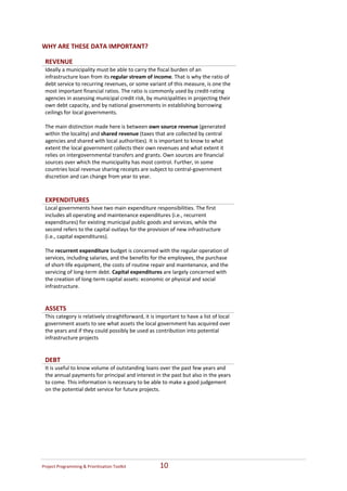  
WHY ARE THESE DATA IMPORTANT? 

    REVENUE  
    Ideally a municipality must be able to carry the fiscal burden of an 
    infrastructure loan from its regular stream of income. That is why the ratio of 
    debt service to recurring revenues, or some variant of this measure, is one the 
    most important financial ratios. The ratio is commonly used by credit‐rating 
    agencies in assessing municipal credit risk, by municipalities in projecting their 
    own debt capacity, and by national governments in establishing borrowing 
    ceilings for local governments.  
     
    The main distinction made here is between own source revenue (generated 
    within the locality) and shared revenue (taxes that are collected by central 
    agencies and shared with local authorities). It is important to know to what 
    extent the local government collects their own revenues and what extent it 
    relies on intergovernmental transfers and grants. Own sources are financial 
    sources over which the municipality has most control. Further, in some 
    countries local revenue sharing receipts are subject to central‐government 
    discretion and can change from year to year.   
 
 
    EXPENDITURES  
    Local governments have two main expenditure responsibilities. The first 
    includes all operating and maintenance expenditures (i.e., recurrent 
    expenditures) for existing municipal public goods and services, while the 
    second refers to the capital outlays for the provision of new infrastructure 
    (i.e., capital expenditures). 
     
    The recurrent expenditure budget is concerned with the regular operation of 
    services, including salaries, and the benefits for the employees, the purchase 
    of short‐life equipment, the costs of routine repair and maintenance, and the 
    servicing of long‐term debt. Capital expenditures are largely concerned with 
    the creation of long‐term capital assets: economic or physical and social 
    infrastructure.  
 
 
    ASSETS  
    This category is relatively straightforward, it is important to have a list of local 
    government assets to see what assets the local government has acquired over 
    the years and if they could possibly be used as contribution into potential 
    infrastructure projects  
 
 
    DEBT  
    It is useful to know volume of outstanding loans over the past few years and 
    the annual payments for principal and interest in the past but also in the years 
    to come. This information is necessary to be able to make a good judgement 
    on the potential debt service for future projects. 




Project Programming & Prioritisation Toolkit            10 
 