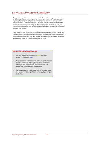 1.2: FINANCIAL MANAGEMENT ASSESSMENT 

    This part is a qualitative assessment of the financial management structure 
    that is in place to manage substantive capital investments within the city 
    administration. Potential financiers, whether they are local banks, private 
    sector companies or international agencies, want to be assured that the 
    current administration has sufficient capacity to plan, prepare, develop and 
    manage the project. 
     
    Each question has three‐four possible answers to which a score is attached 
    rating from 0‐3. There are seven questions, a final score of the municipality’s 
    fiscal management structure will appear at the bottom as the Fiscal System 
    Assessment Score on a normalised scale of 1‐10. 
 
 
 
 
 
    NOTES FOR THE WORKBOOK USER: 
     
    -   You only need to fill in the cells in green and select 
        answers in the cells in blue. 
     
    -   All questions are multiple choice. When you click on a cell 
        a button will appear in the right had corner of that cell. 
        When you click on the button, possible answers will 
        appear. You can only select ONE ANSWER.   
     
    -   The answers are not cut in stone you can always go back 
        to a question and change the answer simply by clicking on 
        the button. 
     




Project Programming & Prioritisation Toolkit                11 
 