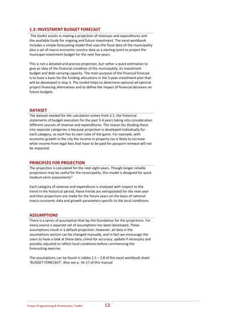 1.3: INVESTMENT BUDGET FORECAST 
     The toolkit assists in making a projection of revenues and expenditures and 
    the available funds for ongoing and future investment. The excel workbook 
    includes a simple forecasting model that uses the fiscal data of the municipality 
    plus a set of macro economic country data as a starting point to project the 
    municipal investment budget for the next five years. 
     
    This is not a detailed and precise projection, but rather a quick estimation to 
    give an idea of the financial condition of the municipality, its investment 
    budget and debt carrying capacity. The main purpose of the financial forecast 
    is to have a basis for the funding allocations in the 5‐year investment plan that 
    will be developed in step 3. The toolkit helps to determine optional ad optimal 
    project financing alternatives and to define the impact of financial decisions on 
    future budgets.



    DATASET  
    The dataset needed for the calculation comes from 2.1: the historical 
    statements of budget execution for the past 3‐4 years taking into consideration 
    different sources of revenue and expenditures. The reason for dividing these 
    into separate categories is because projection is developed individually for 
    each category, as each has its own rules of the game. For example, with 
    economic growth in the city the income in property tax is likely to increase 
    while income from legal fees that have to be paid for passport renewal will not 
    be impacted. 
 
 
    PRINCIPLES FOR PROJECTION  
    The projection is calculated for the next eight years. Though longer reliable 
    projections may be useful for the municipality, this model is designed for quick 
    medium term assessments” 
     
    Each category of revenue and expenditure is analysed with respect to the 
    trend in the historical period, these trends are extrapolated for the next year 
    and then projections are made for the future years on the basis of national 
    macro economic data and growth parameters specific to the local conditions.  
 
 
    ASSUMPTIONS   
    There is a series of assumption that lay the foundation for the projections. For 
    every source a separate set of assumptions has been developed. These 
    assumptions result in a default projection. However, all data in the 
    assumptions section can be changed manually, and in fact we encourage the 
    users to have a look at these data, check for accuracy, update if necessary and 
    possibly adjusted to reflect local conditions before commencing the 
    forecasting exercise.   
     
    The assumptions can be found in tables 2.1 – 2.8 of the excel workbook sheet 
    ‘BUDGET FORECAST’. Also see p. 16‐17 of this manual 
 
 
 




Project Programming & Prioritisation Toolkit          13 
 