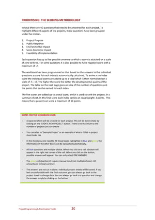 PRIORITISING: THE SCORING METHODOLOGY  
     
    In total there are 40 questions that need to be answered for each project. To 
    highlight different aspects of the projects, these questions have been grouped 
    under five indices.  
     
    1. Project Purpose  
    2. Public Response  
    3. Environmental Impact 
    4. Socio‐Economic Impact  
    5. Feasibility of Implementation 
      
    Each question has up to five possible answers to which a score is attached on a scale 
    of zero to three. For some questions it is also possible to have negative score with a 
    maximum of ‐2.   
     
    The workbook has been programmed so that based on the answers to the individual 
    questions a score for each index is automatically calculated. To arrive at an index 
    score the individual scores are added up to a total which is then normalised on a 
    scale of ‐5 ‐ 10. The higher the score the better the developmental quality of the 
    project. The table on the next page gives an idea of the number of questions and 
    the points that can be earned for each index. 
     
    The five scores are added up to a total score, which is used to rank the projects in a 
    summary sheet. In this final score each index carries an equal weight: 2 points.  This 
    means that a project can score a maximum of 10 points. 
      
 

    NOTES FOR THE WORKBOOK USER: 
     
    - A separate sheet will be created for each project. This will be done simply by 
       clicking on the ‘CREATE NEW PROJECT’ button. There is no maximum to the 
       number of projects you can create 
     
    - You can refer to ‘Example Project’ as an example of what a  filled in project 
       sheet looks like  
     
    - In the sheet you only need to fill those boxes highlighted in blue and green; the 
       information in the other boxes will be calculated automatically.  
     
    - All blue questions are multiple choice. When you click on a cell a button will 
       appear in the right had corner of the cell. When you click on the button, 
       possible answers will appear. You can only select ONE ANSWER.   
     
    - The green cells (section 2) require manual input (not multiple choice). All 
       amounts are in local currency.  
     
    - The answers are not cut in stone. Individual project sheets will be saved. If you 
       feel uncomfortable with the final outcome, you can always go back to the 
       project sheet to change data. You can always go back to a question and change 
       the answer simply by clicking on the button. 
     




Project Programming & Prioritisation Toolkit           20 
 