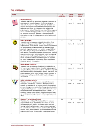 THE SCORE CARD

 INDEX                                                                                        # OF       LOWEST           HIGHEST  
                                                                                            QUESTIONS     SCORE            SCORE 
                                                                                                                       
                     PROJECT PURPOSE;                                                           7           0                21 
                     This index looks into the necessity of the project compared to                                            
                     other proposed projects, the point of reference being the                           norm= 0          norm.=10 
                     stated city development objectives. It tries to identify those 
                     projects of strategic importance for the development of the 
                     locality, so it factors in the consequences of delaying the 
                     project and the status of the existing services. Additional points 
                     can be earned by those projects that have an impact beyond 
                     the municipal boundaries, that have a multiplier effect on 
                     other sectors or that are indispensable for other facilities and 
                     services. 
                      
                     PUBLIC RESPONSE;                                                           8           ‐7               22 
                     This index gives an idea about the public desirability of the                                             
                     project from the perspective of different user groups and                           norm.= ‐3        norm.=10  
                     stakeholders in society. It looks into the political support within                                       
                     the administration and whether there has been articulated                                                 
                     positive or negative response from resident groups, NGO’s or 
                     the public at large. The question whether there has been a 
                     form of public consultation may seem an obvious one, but is an 
                     essential element in any planning process that is worth paying 
                     special attention to. Finally a local ‘champion’ or campaigner 
                     for the project can make or break the image of the project in 
                     the media and among the greater public and is therefore an 
                     influential factor in the equation.   
                      
                     ENVIRONMENTAL IMPACT;                                                      5           ‐7               15 
                     This index gives an indication of the impact of the project on                                            
                     the environment locally and within the urban region/regional                        norm.= ‐4        norm.=10 
                     ecosystem. Distinguishing between direct and indirect impact it 
                     identifies the potential environmental benefits and costs of the 
                     project and gives higher scores to those projects that make an 
                     improvement to living standards, public health and a green 
                     environment.   
                      
                     SOCIO‐ECONOMIC IMPACT;                                                     9           ‐6               26 
                     This index scores the qualities of the project for the society                                            
                     socially and economically. It filters out those projects that                       norm.= ‐2        norm.=10 
                     improve the quality of life for citizens. Projects with an explicit 
                     pro‐poor focus get more points. Also those projects that create 
                     employment locally or have a positive contribution to the local 
                     or regional economy receive a higher ranking. Further it is 
                     important that the project delivers value for money and does 
                     not burden certain groups in society with charges they cannot 
                     afford. 
                      
                     FEASIBILITY OF IMPLEMENTATION;                                            10           ‐6               29 
                     This index gives an idea of the likelihood that the proposed                                              
                     project will actually be implemented. The reason for asking                         norm.= ‐1        norm.=10  
              
                     these questions is to advance the thinking about sources of                                               
                     funding, budget implications and implementation capacity of                                               
                     the administration and also to avoid so called ‘white elephant’ 
                     projects. It also identifies if there are any external factors that 
                     may negatively impact the outcome of the proposed project.   
                      




Project Programming & Prioritisation Toolkit                  21 
 