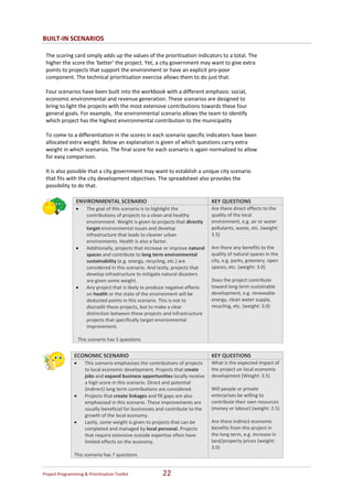 BUILT‐IN SCENARIOS

    The scoring card simply adds up the values of the prioritisation indicators to a total. The 
    higher the score the ‘better’ the project. Yet, a city government may want to give extra 
    points to projects that support the environment or have an explicit pro‐poor 
    component. The technical prioritisation exercise allows them to do just that.  
     
    Four scenarios have been built into the workbook with a different emphasis: social, 
    economic environmental and revenue generation. These scenarios are designed to 
    bring to light the projects with the most extensive contributions towards these four 
    general goals. For example,  the environmental scenario allows the team to identify 
    which project has the highest environmental contribution to the municipality 
     
    To come to a differentiation in the scores in each scenario specific indicators have been 
    allocated extra weight. Below an explanation is given of which questions carry extra 
    weight in which scenarios. The final score for each scenario is again normalized to allow 
    for easy comparison. 
     
    It is also possible that a city government may want to establish a unique city scenario 
    that fits with the city development objectives. The spreadsheet also provides the 
    possibility to do that.  

                    ENVIRONMENTAL SCENARIO                                             KEY QUESTIONS 
                    •       The goal of this scenario is to highlight the              Are there direct effects to the 
                            contributions of projects to a clean and healthy           quality of the local 
                            environment. Weight is given to projects that directly     environment, e.g. air or water 
                            target environmental issues and develop                    pollutants, waste, etc. (weight: 
                            infrastructure that leads to cleaner urban                 3.5) 
                            environments. Health is also a factor.                      
                    •       Additionally, projects that increase or improve natural    Are there any benefits to the 
                            spaces and contribute to long term environmental           quality of natural spaces in the 
                            sustainability (e.g. energy, recycling, etc.) are          city, e.g. parks, greenery, open 
                            considered in this scenario. And lastly, projects that     spaces, etc. (weight: 3.0) 
                            develop infrastructure to mitigate natural disasters        
                            are given some weight.                                     Does the project contribute 
                    •       Any project that is likely to produce negative effects     toward long term sustainable 
                            on health or the state of the environment will be          development, e.g. renewable 
                            deducted points in this scenario. This is not to           energy, clean water supply,  
                            discredit these projects, but to make a clear              recycling, etc. (weight: 3.0) 
                            distinction between these projects and infrastructure 
                            projects that specifically target environmental 
                            improvement. 
                         
                        This scenario has 5 questions 
 
                    ECONOMIC SCENARIO                                                  KEY QUESTIONS 
                    •      This scenario emphasises the contributions of projects      What is the expected impact of 
                           to local economic development. Projects that create         the project on local economic 
                           jobs and expand business opportunities locally receive      development (Weight: 3.5) 
                           a high score in this scenario. Direct and potential          
                           (indirect) long term contributions are considered.          Will people or private 
                    •      Projects that create linkages and fill gaps are also        enterprises be willing to 
                           emphasised in this scenario. These improvements are         contribute their own resources 
                           usually beneficial for businesses and contribute to the     (money or labour) (weight: 2.5) 
                           growth of the local economy.                                 
                    •      Lastly, some weight is given to projects that can be        Are there indirect economic 
                           completed and managed by local personal. Projects           benefits from this project in 
                           that require extensive outside expertise often have         the long term, e.g. increase in 
                           limited effects on the economy.                             land/property prices (weight: 
                                                                                       3.0) 
                    This scenario has 7 questions 


Project Programming & Prioritisation Toolkit                   22 
 