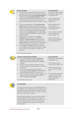  
                   SOCIAL SCENARIO                                                    KEY QUESTIONS 
                   •    This scenario focuses on three dimensions of social           Are there any specific health 
                        planning. Firstly, significant weight is given to projects    benefits, especially at local 
                        that specifically assist the poor and disadvantaged and       level (Weight: 3.0) 
                        contribute towards equitable distribution. These               
                        consider where infrastructure is located (e.g. is it built    Does the project target 
                        in disadvantaged areas) and whether fees for this             lower income groups 
                        infrastructure deter lower income residents from using        (Weight: 3.0) 
                        it.                                                            
                   •    The second consideration is the role of community             Does the project bring 
                        groups and citizen support in the birth of a project.         improvements to 
                        Projects that grew from the community and sought the          economically distressed 
                        input of local residents are deemed to be more socially       areas (Weight: 2.5) 
                        responsive.  Along this line of thought, projects that         
                        require extensive resettlement are considered likely to       Does the project contribute 
                        cause some negative social effects and are therefore          to a more harmonious 
                        deducted points.                                              society (Weight: 2.5) 
                   •    The last area of consideration is the general                  
                        satisfaction level of citizens. This is achieved by           Does the project make 
                        weighing the pride of residents relating to the new           citizens feel more proud of 
                        infrastructure and by weighing the contribution to a          their city (Weight: 2.5) 
                        vibrant city centre. These two issues are considered as 
                        indicators of identity and satisfaction in residents. 
                   •    Finally, health and economy are both considered as 
                        cross cutting issues that have social benefits.  Projects 
                        that contribute in these sectors score high in this 
                        scenario. 
                    
                   This scenario has 9 questions 
 
                    REVENUE GENERATING SCENARIO                                       KEY QUESTIONS 
                    •    This scenario highlights projects that generate              Revenue as a  % of operating 
                         revenue for the local municipal budget, thereby              costs (weight: 5.0) 
                         making the financial situation of the municipality            
                         healthier.                                                   Will the project bring in 
                    •    Projects that have a high percentage of revenue              direct revenue (weight: 4.0) 
                         generation against total operating costs score high in        
                         this scenario.                                               Will the project generate 
                    •    This scenario also considers the anticipated                 revenue indirectly (weight: 
                         percentage of revenue collection and the likelihood          4.0) 
                         that disadvantaged residents can pay the fees.                
                    •    Finally, economic development is given weight in this        To what extent is the system 
                         scenario because it is likely to lead to a direct (or        in place for collecting the 
                         indirect) increase in tax revenue.                           proposed charges so they 
                                                                                      will actually be paid 
                    This scenario has 9 questions                                     (weight: 3.0) 
 
 
                   CITY SCENARIO                                                       
                                                                                       
                   To make a city scenario, open the CITY SCENARIO sheet in 
                   the workbook. Teams should then scroll through the list of 
                   prioritisation questions and select the questions that they 
                   want to include in their city scenario.  To select a question, 
                   choose the “yes” option in column F. 
                    
                   Once the desired questions have been chosen, the team 
                   should decide what weight to apply to each question. 
                   Select a weight from the dropdown lists in column G. The 
                   maximum weight possible is  5. The formulas will then 
                   calculate automatically and appear on the project and 
                   summary sheets. 



Project Programming & Prioritisation Toolkit                  23 
 