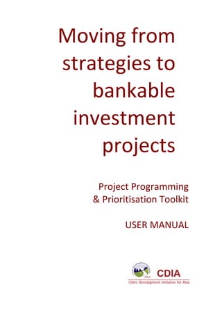 Moving from 
                    strategies to 
                        bankable 
                     investment 
                         projects  
                                                                                                  
                                                   Project Programming  
                                                  & Prioritisation Toolkit 
                                                                           
                                                          USER MANUAL 
 
 




                                                                             CDIA
                                                            Cities Development Initiative for Asia



Project Programming & Prioritisation Toolkit           3 
 