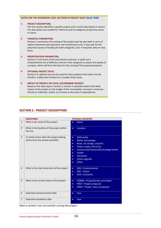 NOTES FOR THE WORKBOOK USER: SECTIONS IN PROJECT SHEET (BLUE TABS)                            
     
    1    PROJECT DESCRIPTORS,                                                                     
         The first section identifies a specific project and is mainly descriptive in nature. 
         The descriptors are needed for reference and to categorise projects by sector 
         or status   
                                                                                                  
          
    2    FINANCIAL PARAMETERS;                                                                    
         Section 2 summarises the costing of the project year by year both in term of 
         capital investment and operation and maintenance cost. It also asks for the              
         potential sources of funding for both categories, and –if required‐ data on new 
         loans.   
                                                                                                  
    3    PRIORITISATION PARAMETERS;  
         Section 3 is the heart of the prioritisation exercise. It spells out a                   
         comprehensive list of different criteria in five categories to assess the quality of 
         a project, which will form the basis for the scoring of the proposed projects. 
                                                                                                  
    4    OPTIONAL PROJECT DATA;  
         Section 4 is optional and can be used for those projects that make it to the             
         shortlist. It adds level of detail on a couple of key issues 
          
    5    IMPACT OF PROJECT ON LOCAL GOVERNMENT BUDGET;  
                                                                                                  
         Based on the data input in section 2, section 5 calculates what is the likely 
         impact of the project on the budget of the municipality: increase in revenues ‐          
         directly or indirectly‐ and/or an increase or decrease in expenditures.  
                                                                                                  

 

SECTION 1:  PROJECT DESCRIPTORS  

         QUESTIONS                                       POSSIBLE ANSWERS  
    1    What is the name of the project                 •   Name 
          
    2    What is the location of the project within      •     Location 
         the city 
          
    3    To which sector does the project belong         •     Solid waste 
         (more than one answer possible)                 •     Water and sewage 
                                                         •     Road, rail, bridge, air(port) 
                                                         •     Power supply, electricity 
                                                         •     Commercial/industrial/technology facility 
                                                         •     Health 
                                                         •     Education 
                                                         •     Urban upgrade 
                                                         •     Other 
                                                          
    4    What is the main dimension of the project       •     ENV = Environmental 
                                                         •     SOC = Social  
                                                         •     ECO = Economic  
                                                          
    5    What is the current status of the project       •     COMM = Project/funds committed 
                                                         •     PREP = Project prepared 
                                                         •     PROP = Project  idea is proposed 
                                                          
    6    Expected commencement date                      •     Year 
                                                          
    7    Expected completion date                        •     Year  
                                                          
Data in section 1 are not used for scoring the project.   



Project Programming & Prioritisation Toolkit                  24 
 