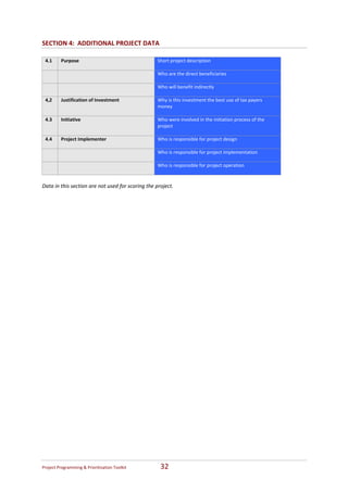 SECTION 4:  ADDITIONAL PROJECT DATA 
 
    4.1     Purpose                                 Short project description 
                                                     
                                                    Who are the direct beneficiaries 
                                                     
                                                    Who will benefit indirectly 
                                                     
    4,2     Justification of Investment             Why is this investment the best use of tax payers 
                                                    money 
                                                     
    4.3     Initiative                              Who were involved in the initiation process of the 
                                                    project 
                                                     
    4.4     Project Implementer                     Who is responsible for project design 
                                                     
                                                    Who is responsible for project implementation 
                                                     
                                                    Who is responsible for project operation 
                                                     
 
Data in this section are not used for scoring the project.   




Project Programming & Prioritisation Toolkit         32 
 