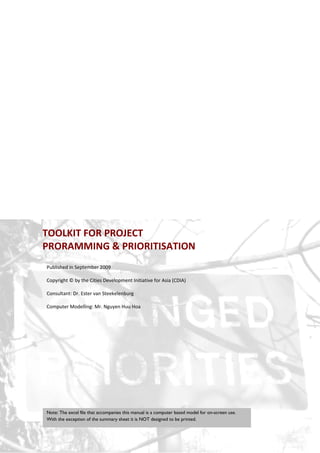 TOOLKIT FOR PROJECT  
PRORAMMING & PRIORITISATION
Published in September 2009 
 
Copyright © by the Cities Development Initiative for Asia (CDIA) 
 
Consultant: Dr. Ester van Steekelenburg 
 
Computer Modelling: Mr. Nguyen Huu Hoa 
 




Note: The excel file that accompanies this manual is a computer based model for on-screen use.
With the exception of the summary sheet it is NOT designed to be printed.

 Project Programming & Prioritisation Toolkit          4 
 