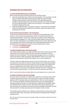 GUIDANCE FOR THE FACILITATOR 
  
 A: CHECK ASSUMPTIONS & BUILT‐IN SCENARIOS 
 Before commencing the prioritisation exercise the facilitator should: 
 • Check the assumptions that underpin the excel workbook. The assumptions include 
      data on inflation, GDP growth, interest and exchange rate, typical lending 
      conditions, debt ceiling, tax collection efficiency, % of operating surplus for 
      strategic investment projects etc. Each of these indicators has a default setting but 
      this can be adjusted easily to reflect local circumstances. If no changes are made 
      the default settings will be used.  
 • Study the weights allocation in the built‐in scenarios. In case these do not properly 
      reflect the city development objectives the facilitator should encourage the team 
      to develop CITY scenario  
  
 B: KEY IN DATA FOR EACH PROJECT  ON THE WISHLIST  
 First task is for the technical team to key in all data for each proposed project. Only 
 section 1, 2 and 3 require manual data‐input. Section 4 is optional and section 5 is 
 calculated automatically. This exercise is best done in a plenary session whereby the 
 excel workbook is displayed on a screen and the facilitator guides the discussion and 
 keys in the data. Depending on the availability of data and concurrence within the team 
 on the questions the input for each project should take approximately half an hour.  
 Remember that each proposal on the wish list must meet two basic criteria: 
 1. It should be an investment project  
 2. It should be a municipal project  
  
 C: REVIEW SUMMARY SHEET AND REVISE SCORES   
 The summary sheet provides a one‐page overview of the scores of each project on each 
 index and for each scenario. Because al scores have been normalized it is easy to 
 compare the scores of projects. The summary sheet also gives scores on a number of 
 financial parameters. When pressing the ‘SORT PROJECTS’ button on any column, the 
 projects are automatically sorted with the highest score in each category first. 
     
 The team now has the opportunity to discuss the scores of the projects. The scenarios 
 can help but the main point of reference should always be the city development goals. 
 If the team questions why a particular project has come out higher than another one, 
 they can simply go back to the project sheet and check if they’re comfortable the 
 selected answers. The answers can be adjusted. Only when the team is happy with the 
 scores of each individual project, it is time to move to the next step: short listing. 
  
 Note: It may help if the facilitator highlight highest and second highest scores in summary sheet   
  
 D: SHORTLIST PROJECTS FOR EACH CATEGORY    
 The team now has to decide on a ranking. This is best done in the plenary session with 
 the whole technical team present. This ranking session could also include a broader 
 audience with for example community representatives. There are several ways to do 
 this. The team could decide to follow one particular scenario and simply adopt the 
 ranking according to that scenario. Alternatively the ranking can be decided by voting. 
 Each individual team members can each submit their own ranking –which does not 
 necessarily have to correspond to the summary sheet ranking) to the facilitator who will 
 then calculate the ‘winning ‘projects based on the highest number of votes.  
  
 The facilitator will manually key in the ranking in column B of the summary sheet. When 
 pressing the SORT button, the projects will automatically be displayed with the highest 
 ranking one first. 
  
 Note: The excel sheet does not provide an automatic ranking. The ranking in column B is the result 
 of manual input   



Project Programming & Prioritisation Toolkit            38 
 