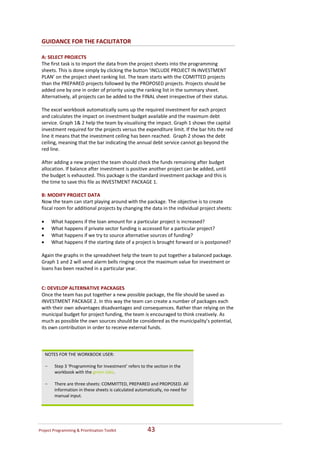 GUIDANCE FOR THE FACILITATOR 

 A: SELECT PROJECTS  
 The first task is to import the data from the project sheets into the programming 
 sheets. This is done simply by clicking the button ‘INCLUDE PROJECT IN INVESTMENT 
 PLAN’ on the project sheet ranking list. The team starts with the COMITTED projects 
 than the PREPARED projects followed by the PROPOSED projects. Projects should be 
 added one by one in order of priority using the ranking list in the summary sheet.  
 Alternatively, all projects can be added to the FINAL sheet irrespective of their status. 
  
 The excel workbook automatically sums up the required investment for each project 
 and calculates the impact on investment budget available and the maximum debt 
 service. Graph 1& 2 help the team by visualising the impact. Graph 1 shows the capital 
 investment required for the projects versus the expenditure limit. If the bar hits the red 
 line it means that the investment ceiling has been reached.  Graph 2 shows the debt 
 ceiling, meaning that the bar indicating the annual debt service cannot go beyond the 
 red line.   
  
 After adding a new project the team should check the funds remaining after budget 
 allocation. If balance after investment is positive another project can be added, until 
 the budget is exhausted. This package is the standard investment package and this is 
 the time to save this file as INVESTMENT PACKAGE 1. 
  
 B: MODIFY PROJECT DATA   
 Now the team can start playing around with the package. The objective is to create 
 fiscal room for additional projects by changing the data in the individual project sheets: 
   
 • What happens if the loan amount for a particular project is increased? 
 • What happens if private sector funding is accessed for a particular project? 
 • What happens if we try to source alternative sources of funding? 
 • What happens if the starting date of a project is brought forward or is postponed? 
  
 Again the graphs in the spreadsheet help the team to put together a balanced package. 
 Graph 1 and 2 will send alarm bells ringing once the maximum value for investment or 
 loans has been reached in a particular year.  
  
  
 C: DEVELOP ALTERNATIVE PACKAGES    
 Once the team has put together a new possible package, the file should be saved as 
 INVESTMENT PACKAGE 2. In this way the team can create a number of packages each 
 with their own advantages disadvantages and consequences. Rather than relying on the 
 municipal budget for project funding, the team is encouraged to think creatively. As 
 much as possible the own sources should be considered as the municipality’s potential, 
 its own contribution in order to receive external funds. 
  


   NOTES FOR THE WORKBOOK USER: 
    
   - Step 3 ‘Programming for Investment’ refers to the section in the 
      workbook with the green tabs.  
    
   - There are three sheets: COMMITTED, PREPARED and PROPOSED. All 
      information in these sheets is calculated automatically, no need for 
      manual input.  
    




Project Programming & Prioritisation Toolkit          43 
 