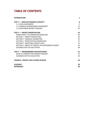 TABLE OF CONTENTS                                                
    
INTRODUCTION                                                         1 
 
STEP 1      ANALYSIS FINANCIAL CAPACITY                              8 
  1.1: FISCAL ASSESSMENT                                             9 
  1.2: FINANCIAL MANAGEMENT ASSESSMENT                              11 
  1.3: INVESTMENT BUDGET FORECAST                                   13 
 
STEP 2      PROJECT PRIORITISATION                                  19 
  PRIORITISING: THE SCORING METHODOLOGY                             20 
  SECTION 1:  PROJECT DESCRIPTORS                                   24 
  SECTION 2:  FINANCIAL PARAMETERS                                  25 
  SECTION 3:  PRIORITISATION PARAMETERS                             27 
  SECTION 4:  ADDITIONAL PROJECT DATA                               32 
  SECTION 5:  IMPACT OF PROJECT ON GOVERNMENT BUDGET                33 
  GUIDANCE FOR THE FACILITATOR                                      38 
 
STEP 3      PROGRAMMING FOR INVESTMENT                              41 
  WHAT IS A PRIORITY INVESTMENT PACKAGE?                            41 
  GUIDANCE FOR THE FACILITATOR                                      43 
 
EXAMPLE:  PROJECT CASE STUDIES IN NEPAL                             46 
 
GLOSSARY                                                            49 
REFERENCES                                                          50 
 