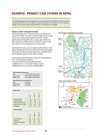 EXAMPLE:  PROJECT CASE STUDIES IN NEPAL  
     
    The following pages give some background on example projects in Kathmandu. They are meant 
    to help illustrate the use of the toolkit in project prioritisation on local level. The information is 
    based on the summary report of the CDIA team in Kathmandu (June 2009). 
     
 
                                                                                  
PROJECT: WASTE TRANSFER STATIONS  
                                                                                      Potential Sites for Additional Transfer Station
Historically waste was composted by each household, and 
used in their fields. Since then societal changes result in some 
of the city's waste being dumped along rivers. This has 
significantly contributed to the very poor state of the city’s 
main transport corridor and has narrowed the width of the 
river channel. The existing banks are mostly waste. 
 
Presently the city has only one waste transfer facility at Teku. 
Urban development now surrounds this facility and residents 
continually complain about the operations, citing bad smell 
and windblown waster as their major concerns.  
 
Three possible alternatives were proposed to deal with the 
city’s increasing waste problem: 
‐improvement of the existing facility at Teku 
‐establishment of a new station at Balaju South 
‐establishment of a new station at Balaju North   
 

    Total Estimated Project Cost:
    Teku                 11.5 milj NPR (US$ 151.000) 
    Balaju South         65.4 milj NPR (US$ 964.000) 
    Balaju North         73.8 milj NPR (US$ 854.000) 
     
    Total Estimated Annual O&M Cost:                                                  Waste Transfer Stations for KMC 
    Teku                 1 milj NPR 
    Balaju North         5 milj NPR 
    Balaju South         5 milj NPR 


     Index Scores:  
       
                                                        Balaju  N. 
                                          Balaju  S. 
                                  Teku 




      Project Purpose              7.1     8.1           7.1 
      Public Response              6.8     6.4           5.1                               Teku
      Environmental Impact         10      10            10 
      Socio‐Economic Impact        5.4     5.4           3.5 
      Feasibility                  6.2     5.5           4.5 
       
      Scenario Scores 
                                   


                                           


                                                         




       
                                                        Balaju  N. 
                                          Balaju  S. 
                                  Teku 




      Environmental               10      10            10 
      Economic                    5.2     4.7           3.1 
      Revenue Generating          3.3     2.9           2.2 
      Social                      7.5     7.5           6.1 




Project Programming & Prioritisation Toolkit                           46 
 