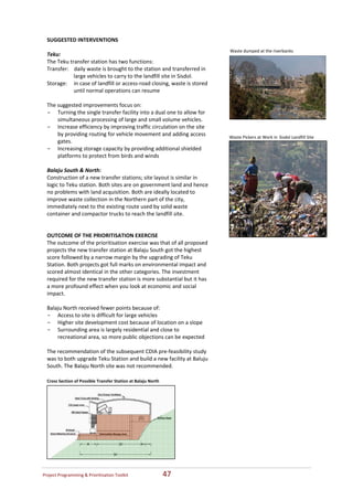 SUGGESTED INTERVENTIONS   
   
                                                                              Waste dumped at the riverbanks 
  Teku: 
  The Teku transfer station has two functions:  
  Transfer:    daily waste is brought to the station and transferred in 
               large vehicles to carry to the landfill site in Sisdol. 
  Storage:     in case of landfill or access‐road closing, waste is stored 
               until normal operations can resume  
   
  The suggested improvements focus on:  
  - Turning the single transfer facility into a dual one to allow for 
       simultaneous processing of large and small volume vehicles.  
  - Increase efficiency by improving traffic circulation on the site 
       by providing routing for vehicle movement and adding access            Waste Pickers at Work in Sisdol Landfill Site
       gates.   
  - Increasing storage capacity by providing additional shielded 
       platforms to protect from birds and winds  
   
  Balaju South & North: 
  Construction of a new transfer stations; site layout is similar in 
  logic to Teku station. Both sites are on government land and hence 
  no problems with land acquisition. Both are ideally located to 
  improve waste collection in the Northern part of the city, 
  immediately next to the existing route used by solid waste 
  container and compactor trucks to reach the landfill site.   
   
   
  OUTCOME OF THE PRIORITISATION EXERCISE   
  The outcome of the prioritisation exercise was that of all proposed 
  projects the new transfer station at Balaju South got the highest 
  score followed by a narrow margin by the upgrading of Teku 
  Station. Both projects got full marks on environmental impact and 
  scored almost identical in the other categories. The investment 
  required for the new transfer station is more substantial but it has 
  a more profound effect when you look at economic and social 
  impact.   
   
  Balaju North received fewer points because of:  
  - Access to site is difficult for large vehicles 
  - Higher site development cost because of location on a slope 
  - Surrounding area is largely residential and close to 
       recreational area, so more public objections can be expected  
   
  The recommendation of the subsequent CDIA pre‐feasibility study 
  was to both upgrade Teku Station and build a new facility at Baluju 
  South. The Balaju North site was not recommended.  

  Cross Section of Possible Transfer Station at Balaju North




Project Programming & Prioritisation Toolkit                    47 
 