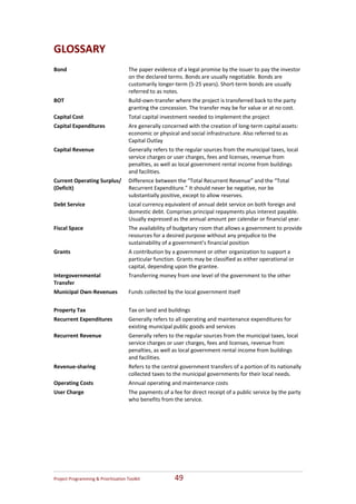 GLOSSARY   
 
Bond                                   The paper evidence of a legal promise by the issuer to pay the investor 
                                       on the declared terms. Bonds are usually negotiable. Bonds are 
                                       customarily longer‐term (5‐25 years). Short‐term bonds are usually 
                                       referred to as notes. 
BOT                                    Build‐own‐transfer where the project is transferred back to the party 
                                       granting the concession. The transfer may be for value or at no cost. 
Capital Cost                           Total capital investment needed to implement the project 
Capital Expenditures                   Are generally concerned with the creation of long‐term capital assets: 
                                       economic or physical and social infrastructure. Also referred to as 
                                       Capital Outlay  
Capital Revenue                        Generally refers to the regular sources from the municipal taxes, local 
                                       service charges or user charges, fees and licenses, revenue from 
                                       penalties, as well as local government rental income from buildings 
                                       and facilities. 
Current Operating Surplus/  Difference between the “Total Recurrent Revenue” and the “Total 
(Deficit)                   Recurrent Expenditure.” It should never be negative, nor be 
                            substantially positive, except to allow reserves. 
Debt Service                           Local currency equivalent of annual debt service on both foreign and 
                                       domestic debt. Comprises principal repayments plus interest payable. 
                                       Usually expressed as the annual amount per calendar or financial year. 
Fiscal Space                           The availability of budgetary room that allows a government to provide 
                                       resources for a desired purpose without any prejudice to the 
                                       sustainability of a government’s financial position 
Grants                                 A contribution by a government or other organization to support a 
                                       particular function. Grants may be classified as either operational or 
                                       capital, depending upon the grantee. 
Intergovernmental                      Transferring money from one level of the government to the other 
Transfer 
Municipal Own‐Revenues                 Funds collected by the local government itself 
                                        
Property Tax                           Tax on land and buildings 
Recurrent Expenditures                 Generally refers to all operating and maintenance expenditures for 
                                       existing municipal public goods and services 
Recurrent Revenue                      Generally refers to the regular sources from the municipal taxes, local 
                                       service charges or user charges, fees and licenses, revenue from 
                                       penalties, as well as local government rental income from buildings 
                                       and facilities. 
Revenue‐sharing                        Refers to the central government transfers of a portion of its nationally 
                                       collected taxes to the municipal governments for their local needs. 
Operating Costs                        Annual operating and maintenance costs 
User Charge                            The payments of a fee for direct receipt of a public service by the party 
                                       who benefits from the service. 
                                        




Project Programming & Prioritisation Toolkit              49 
 