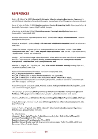 REFERENCES 
Bastin, J. & Hidayat, W. (1992) Financing the Integrated Urban Infrastructure Development Programme, in: 
v/d Hoff, Robert. & Steinberg, Florian (eds): Innovative Approaches to Urban Management, Avebury, Aldershot   
 
Guess, G, Tulea, M, Todor, C, (2005) Capital Investment Planning & Budgetting Toolkit, Governance Reform & 
Sustainable Partnerships Program (GRASP), USAID Romania 
 
Jefremienko, M. Wolkska, H. (2005) Capital Improvement Planning in Municipalities, Governance 
Accountability Project USAID, SIDA 
 
Municipal Infrastructure Support Programme (MISP), Serbia (2004): SLAP 2.0 Information System, European 
Agency for Reconstruction 
 
Mumtaz, B. & Wegelin, E. (2001) Guiding Cities: The Urban Management Programme, UNDP/UNCHS/WORLD 
BANK‐UMP 
 
Office of the National Economic and Social Development Board/The World Bank Thailand (1999) Urban 
Development under the 8th and 9th Plans, Regional Urban Development Fund, part 3,6,7: Operational Manual, 
Creditworthiness Analysis  and User Manual. 
 
Pandey, K. , Institute for Housing & Urban Development Studies, Karnataka Urban Infrastructure Development 
& Finance Corporation (1997), Capacity Building for Improved Infrastructure Development in Selected 
Muncipalites in Karnataka State, Asian Development Bank, India  
 
Peterson, G., Kingsley, T.G., Telgasrsky, J.P. (1994) Multi‐sectoral Investment Planning, Working Paper no. 3, 
UNDP/UNCHS/WORLD BANK‐UMP 
 
Regional Environmental Centre for Central and Eastern Europe (1999‐2002),  
PEPA/7; Project Characterisation Database  
PEPA/23; An Introduction to Project Prioritisation Criteria and Approaches,  
PEPA/24; An Introduction to Private Sector Involvement in Public Infrastructure Project,   
Priority Environmental Projects for Accession (PEPA) Programme, Directorate General for Environment (DG 
ENV) of the European Commission 
 
Research Triangle, DS Consultants (2004), Financial Analysis Model (FAM) for Croatian Municipalities, USAID 
Local Government Program, Zagreb 
 
Schiavo‐Campo, S, Tommasi, D, The Programming of Public Investment and the Management of External 
Assistance, in Managing Government Expenditure, chapter 12, Asian Development Bank, Manila. 
 
Schwörer, I, Rajbhandari, L, (2006) Urban Development through Local Efforts Programme (UDLE), GTZ, Nepal 
 
Singh, K., Steinberg, F., Einsiedel von, N. (eds) (1996) Integrated Urban Infrastructure Development in Asia, 
Oxford Publishing 
 
Suselo, H, Taylor, J. Wegelin, E. (eds) (1995), Indonesia’s Urban Infrastructure Development Experience: 
Critical Lessons of Good Practice, UN‐Habitat 
 
The Urban Institute,  
Introductory Guide: Capital Financing For Local Governments: A Short Guide on how to Manage the 
Investment Process Effectively (May 2006),  
Guidebook: Investment Project Packaging (March 2005),  
Quick Start Manual: Croatia: Local Self Government Investment Project Toolkit (Nov 2004), USAID Local 
Government Reform Project in Croatia 
 



Project Programming & Prioritisation Toolkit       50 
 