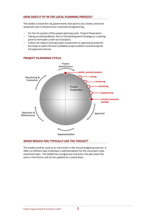 HOW DOES IT FIT IN THE LOCAL PLANNING PROCESS?
  
 The toolkit is meant for city governments that want to do a better and more 
 systematic job in infrastructure investment programming. 
  
 - For the 1st quarter of the project planning cycle: ‘Project Preparation’  
 - Taking an existing Master Plan or City Development Strategy as a starting 
     point to formulate a wish list of projects.  
 - It does not replace existing project assessment or appraisal procedures 
     but helps to select the best candidate projects before commencing the 
     full appraisal exercise. 


 PROJECT PLANNING CYCLE

                                              Project 
                                           Identification

                                                             wishlist potential projects

   Monitoring &                                                           scoring
    Evaluation 
                                                                                structuring

                                                      Project                       prioritising 
                                                      Preparation
                                                                                      programming

                                                                                       priority investment 
                                                                                       package



Operation &                                                                    Appraisal
Maintenance 




                                         Implementation

 WHEN WOULD YOU TYPICALLY USE THE TOOLKIT?

 The toolkit could be used as an instrument in the annual budgeting exercise. It 
 offers an efficient way to develop a solid foundation for the municipal 5 year 
 investment plan.  The toolkit has a progressive character; the plan looks five 
 years in the future; and can be updated on a yearly basis.  




 Project Programming & Prioritisation Toolkit                3 
 
