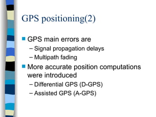 GPS positioning(2) GPS main errors are Signal propagation delays Multipath fading More accurate position computations were introduced Differential GPS (D-GPS) Assisted GPS (A-GPS) 