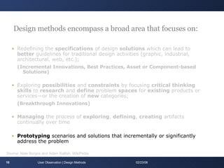 Design methods encompass a broad area that focuses on: Redefining the  specifications  of design  solutions  which can lead to  better  guidelines for traditional design activities (graphic, industrial, architectural, web, etc.);  (Incremental Innovations, Best Practices, Asset or Component-based Solutions) Exploring  possibilities  and  constraints  by focusing  critical thinking skills  to  research  and  define  problem  spaces  for  existing  products or services—or the creation of  new  categories; (Breakthrough Innovations) Managing  the process of  exploring ,  defining ,  creating  artifacts continually over time   Prototyping  scenarios and solutions that incrementally or significantly address the problem User Observation | Design Methods 06/01/09 Source: Nate Burgos and Adam Kallish, WikiPedia 