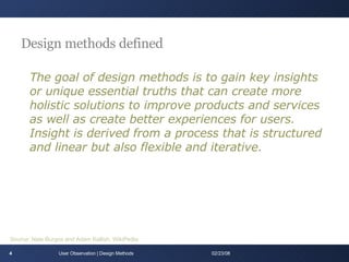 Design methods defined The goal of design methods is to gain key insights or unique essential truths that can create more holistic solutions to improve products and services as well as create better experiences for users. Insight is derived from a process that is structured and linear but also flexible and iterative. User Observation | Design Methods 06/01/09 Source: Nate Burgos and Adam Kallish, WikiPedia 