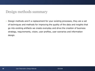 Design methods summary Design methods aren’t a replacement for your existing processes, they are a set of techniques and methods for improving the quality of the data and insights that go into existing artifacts we create everyday and drive the creation of business strategy, requirements, vision, user profiles, user scenarios and information design. User Observation | Design Methods 06/01/09 