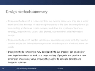 Design methods summary Design methods aren’t a replacement for our existing processes, they are a set of techniques and methods for improving the quality of the data and insights that go into existing artifacts we create everyday and drive the creation of business strategy, requirements, vision, user profiles, user scenarios and information design. Design methods aren’t just for web sites or application development, they can be used to shape and define business problems and the space in which solutions can reside Design methods (when more fully developed into our practice) can enable our user experience team to work on a larger variety of projects and provide a new dimension of customer value through their ability to generate tangible and insightful solutions User Observation | Design Methods 06/01/09 
