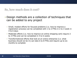 So, how much does it cost? Design methods are a collection of techniques that can be added to any project Small, modest efforts for focused problems (i.e. how to improve a registration process) can be completed with 1 to 2 FTEs in 2 to 3 week in 4 to 6 days Moderate efforts (i.e. how to improve an online shopping cart) require 2 to 3 FTEs and can be completed in 4 to 6 weeks Transformational efforts that look at an entire enterprise (i.e. what business should we be in) can take 6 to 8 FTEs and require up to six months to complete User Observation | Design Methods 06/01/09 