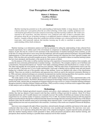 User Perceptions of Machine Learning
                                                   Robert J. McQueen
                                                    Geoffrey Holmes
                                                   University of Waikato


                                                           Abstract
         Machine learning has potential use in the understanding of information hidden in large datasets, but little
         is known about user’s perceptions about the use of the technology. In this study, a number of datasets were
         solicited from agricultural researchers and processed using a machine learning workbench. The results were
         reported to the researchers, and then interviews were conducted with some of them to determine their
         perceptions about the use of machine learning as an additional analysis technique to traditional statistical
         analysis. A number of themes about their satisfaction with this technique were constructed from the interview
         transcripts, which generally indicate that machine learning may be able to contribute to analysis and
         understanding of these kinds of datasets.

                                                        Introduction
     Machine learning is an information analysis tool that has potential for aiding the understanding of data collected from
research experiments, but is seldom used in this environment in comparison to traditionally accepted methods of statistical
analysis. In part, this may be a result of a low awareness of the characteristics of machine learning by these scientists, as well
as the lack of a strong motivation to move away from the traditional, and well accepted statistical techniques. Successful fielded
implementations of rules and expert systems derived from machine learning rule induction have been reported (Langley and
Simon, 1996), but often only successful examples are given. There seems to be no parallel evidence on machine learning systems
that have been attempted, and discarded, or the reasons for their success or failure.
     For the purposes of this study we define machine learning as the acquisition of structural descriptions from examples, and
consider the most commonly performed task in machine learning—classification. The examples comprise a set of attributes and
a classification. Structural descriptions are “learned” from tables containing attributes and classifications in a variety of ways.
The oldest and arguably the most popular are decision trees (Quinlan, 1986) but other forms of representation such as rule sets
are also possible. A decision tree is a set of nodes and branches. Each node is labelled with an attribute name and each branch
leading out is labelled with one of the possible values of that attribute. Leaves are labelled with values of the classification
attribute. These trees are similar to classification and regression trees which are used in the statistical community (Breiman et
al, 1984), and many statistical techniques are commonly incorporated into machine learning algorithms, but in practice, machine
learning is still a relatively unknown data analysis technique, especially among research scientists.
     This study reports on the user satisfaction of scientists with machine learning analysis of their experimental data in the
domain of agricultural research. The WEKA (Waikato Environment for Knowledge Analysis) machine learning workbench was
used for this study, and provides an integrated environment which gives easy access to a variety of machine learning techniques
through an interactive interface (Holmes, Donkin and Witten, 1994), as well as a variety of software tools to support other aspects
of data analysis such as attribute editing and data visualisation.

                                                        Methodology
     About 100 New Zealand agricultural research scientists were given a short explanation of machine learning, and asked
whether they had any datasets of past research work that they would be willing to provide for analysis. About 30 of these
responded positively, and 14 useable datasets were eventually received. The number of attributes per instance in these datasets
ranged from 6 to 32, and the number of instances varied from 19 to 21,448. The machine learning technical staff who prepared
and processed the datasets through the workbench had little domain knowledge about the meaning and significance of the dataset
attributes (other than the attribute name) and no knowledge about expected results. A short report was prepared containing the
results and decision trees and was posted back to the researcher. A summary of the results was compiled (Thomson & McQueen,
1996).
     Interviews were arranged with eight of these researchers, selected mainly through availability and interest in the study, and
conducted either face-to-face or by telephone. The interviews were recorded and transcribed. The interviews were semi-
structured, with a set of questions asking about the nature of the original investigation, original expected results, perceptions
about the machine learning analysis results presented to them, initial and present perceptions about machine learning, and
perceptions about machine learning as a possible future analytical tool for their research.



                                                              -180-
 