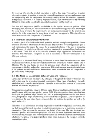 To be aware of a specific product innovation is only a first step. The user has to gather
information making it possible to assess the potential impact upon his own performance, and
the compatibility with the competence and learning capacity within the user unit. Especially,
if the product innovation is at an early stage of diffusion, such information will be extremely
difficult to obtain and a considerable amount of uncertainty will be involved.

The user will experience specific bottlenecks in the regular production process. When
developing new products, he will discover that the process technology used must be changed.
To solve those problems he might involve an independent producer in the analysis and
solution. In order to do that, he must know which user to approach. This gives him an
incentive to monitor the competence of producers,

2.3. Incentives to Exchange Information
In order to get an effective solution to his problems, the user must give the producer a certain
minimum amount of information about his needs. The more free access the producer gets to
such information, the greater the chance for a successful solution. If the user is competing
with other users, it might be problematic to give a producer free access to his technology and
to his needs. There will be a risk that the producer might appropriate information and
distribute it to other users. This places the user in a dilemma to which we shall return in the
following sections.

The producer is interested in diffusing information to users about his competence and about
his product innovations. If he is involved in competition, however, he will also be in a kind of
dilemma. On the one hand, he needs to convince users about the superiority of his
competence, reliability, and product innovations. This might demand an extensive disclosure
of the product innovations involved. On the other hand, he does not want his competitors to
get access to his technology.

2.4. The Need for Cooperation between User and Producer
Certain new products can be ordered by catalogue or bought off-the-shelf by the user. This
will be the case for low-priced standard components. Other types of products - typically
specialized and expensive capital goods - can only be adopted in a process of cooperation
between the user and the producer.

The cooperation might take place in different steps. The user might present the producer with
specific needs which the new product should fulfil. When the product innovation has been
developed, the producer might install it and start it up in cooperation with the user. In this
phase, the producer might offer training in the use of the new product. After the product has
been adopted, the user might have a responsibility for updating the product as well as for
repair and service.

The extent of the cooperation necessary might vary with the type of product innovation. But
we shall assume that most important product innovations involve at least some elements of
cooperation. This increases the uncertainty on behalf of the user. The user does not only
procure a product with uncertain properties - he also becomes dependent upon the future
behavior of the producer. This reinforces the user in his efforts to monitor competence and
reliability. The choice of a specific producer might be as decisive as the choice of a specific
product innovation.




                                              10
 