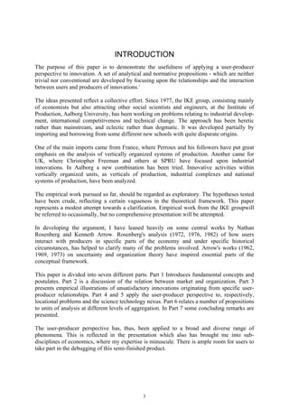 INTRODUCTION
The purpose of this paper is to demonstrate the usefulness of applying a user-producer
perspective to innovation. A set of analytical and normative propositions - which are neither
trivial nor conventional are developed by focusing upon the relationships and the interaction
between users and producers of innovations. i

The ideas presented reflect a collective effort. Since 1977, the IKE group, consisting mainly
of economists but also attracting other social scientists and engineers, at the Institute of
Production, Aalborg University, has been working on problems relating to industrial develop-
ment, international competitiveness and technical change. The approach has been heretic
rather than mainstream, and eclectic rather than dogmatic. It was developed partially by
importing and borrowing from some different new schools with quite disparate origins.

One of the main imports came from France, where Perroux and his followers have put great
emphasis on the analysis of vertically organized systems of production. Another came for
UK, where Christopher Freeman and others at SPRU have focused upon industrial
innovations. In Aalborg a new combination has been tried. Innovative activities within
vertically organized units, as verticals of production, industrial complexes and national
systems of production, have been analyzed.

The empirical work pursued so far, should be regarded as exploratory. The hypotheses tested
have been crude, reflecting a certain vagueness in the theoretical framework. This paper
represents a modest attempt towards a clarification. Empirical work from the IKE groupwill
be referred to occasionally, but no comprehensive presentation will be attempted.

In developing the argument, I have leaned heavily on some central works by Nathan
Rosenberg and Kenneth Arrow. Rosenberg's analysis (1972, 1976, 1982) of how users
interact with producers in specific parts of the economy and under specific historical
circumstances, has helped to clarify many of the problems involved. Arrow's works (1962,
1969, 1973) on uncertainty and organization theory have inspired essential parts of the
conceptual framework.

This paper is divided into seven different parts. Part 1 Introduces fundamental concepts and
postulates. Part 2 is a discussion of the relation between market and organization. Part 3
presents empirical illustrations of unsatisfactory innovations originating from specific user-
producer relationships. Part 4 and 5 apply the user-producer perspective to, respectively,
locational problems and the science technology nexus. Part 6 relates a number of propositions
to units of analysis at different levels of aggregation. In Part 7 some concluding remarks are
presented.

The user-producer perspective has, thus, been applied to a broad and diverse range of
phenomena. This is reflected in the presentation which also has brought me into sub-
disciplines of economics, where my expertise is minuscule. There is ample room for users to
take part in the debugging of this semi-finished product.




                                              3
 