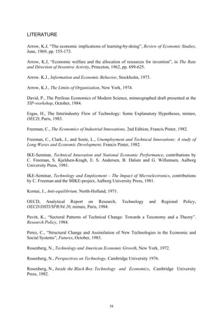 LITERATURE

Arrow, K.J, “The economic implications of learning-by-doing”, Review of Economic Studies,
June, 1969, pp. 155-173.

Arrow, K.J, “Economic welfare and the allocation of resources for invention”, in The Rate
and Direction of Inventive Activity, Princeton, 1962, pp. 699-625.

Arrow. K.J., Information and Economic Behavior, Stockholm, 1973.

Arrow, K.J., The Limits of Organization, New York, 1974.

David, P., The Perilous Economics of Modern Science, mimeographed draft presented at the
TIP-workshop, October, 1984.

Ergas, H., The Interindustry Flow of Technology: Some Explanatory Hypotheses, mimeo,
OECD, Paris, 1983.

Freeman, C., The Economics of Industrial Innovations, 2nd Edition, Francis Pinter, 1982.

Freeman, C., Clark, J., and Soete, L., Unemployment and Technical Innovations: A study of
Long Waves and Economic Development, Francis Pinter, 1982.

IKE-Seminar, Technical Innovation and National Economic Performance, contributions by
C. Freeman, S. Kjeldsen-Kragh, E. S. Andersen, B. Dalum and G. Willumsen, Aalborg
University Press, 1981.

IKE-Seminar, Technology and Employment – The Impact of Microelectronics, contributions
by C. Freeman and the MIKE-project, Aalborg University Press, 1981.

Kornai, J., Anti-equilibrium, North-Holland, 1971.

OECD, Analytical Report on Research,                 Technology   and    Regional    Policy,
OECD/DSTI/SPR/84.20, mimeo, Paris, 1984.

Pavitt, K., “Sectoral Patterns of Technical Change: Towards a Taxonomy and a Theory”.
Research Policy, 1984.

Perez, C., “Structural Change and Assimilation of New Technologies in the Economic and
Social Systems”, Futures, October, 1983.

Rosenberg, N., Technology and American Economic Growth, New York, 1972.

Rosenberg, N., Perspectives on Technology, Cambridge University 1976.

Rosenberg, N., Inside the Black Box: Technology and Economics, Cambridge University
Press, 1982.




                                             38
 
