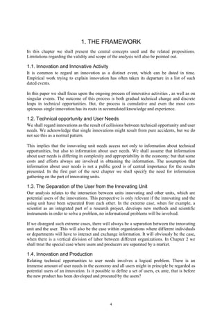 1. THE FRAMEWORK
In this chapter we shall present the central concepts used and the related propositions.
Limitations regarding the validity and scope of the analysis will also be pointed out.

1.1. Innovation and Innovative Activity
It is common to regard an innovation as a distinct event, which can be dated in time.
Empirical work trying to explain innovation has often taken its departure in a list of such
dated events.

In this paper we shall focus upon the ongoing process of innovative activities , as well as on
singular events. The outcome of this process is both gradual technical change and discrete
leaps in technical opportunities. But, the process is cumulative and even the most con-
spicuous single innovation has its roots in accumulated knowledge and experience.

1.2. Technical opportunity and User Needs
We shall regard innovations as the result of collisions between technical opportunity and user
needs. We acknowledge that single innovations might result from pure accidents, but we do
not see this as a normal pattern.

This implies that the innovating unit needs access not only to information about technical
opportunities, but also to information about user needs. We shall assume that information
about user needs is differing in complexity and appropriability in the economy; but that some
costs and efforts always are involved in obtaining the information. The assumption that
information about user needs is not a public good is of central importance for the results
presented. In the first part of the next chapter we shall specify the need for information
gathering on the part of innovating units.

1.3. The Separation of the User from the Innovating Unit
Our analysis relates to the interaction between units innovating and other units, which are
potential users of the innovations. This perspective is only relevant if the innovating and the
using unit have been separated from each other. In the extreme case, when for example, a
scientist as an integrated part of a research project, develops new methods and scientific
instruments in order to solve a problem, no informational problems will be involved.

If we disregard such extreme cases, there will always be a separation between the innovating
unit and the user. This will also be the case within organizations where different individuals
or departments will have to interact and exchange information. It will obviously be the case,
when there is a vertical division of labor between different organizations. In Chapter 2 we
shall treat the special case where users and producers are separated by a market.

1.4. Innovation and Production
Relating technical opportunities to user needs involves a logical problem. There is an
immense amount of user needs in the economy and all users might in principle be regarded as
potential users of an innovation. Is it possible to define a set of users, ex ante, that is before
the new product has been developed and procured by the users?




                                                4
 
