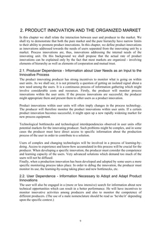 2. PRODUCT INNOVATION AND THE ORGANIZED MARKET
In this chapter we shall relate the interaction between user and producer to the market. We
shall try to demonstrate that both the pure market and the pure hierarchy have narrow limits
to their ability to promote product innovations. In this chapter, we define product innovations
as innovations addressed towards the needs of users separated from the innovating unit by a
market. Process innovations are, thus, innovations addressing the internal needs of the
innovating unit. On this background we shall propose that the actual rate of product
innovations can be explained only by the fact that most markets are organized - involving
elements of hierarchy as well as elements of cooperation and mutual trust.

2.1. Producer Dependence - Information about User Needs as an Input to the
Innovative Process
The product innovating producer has strong incentives to monitor what is going on within
user units. As we shall see, it is not primarily a question of getting an isolated signal about a
new need among the users. It is a continuous process of information gathering which might
involve considerable costs and resources. Firstly, the producer will monitor process
innovations within the user units. If the process innovations are successful, the producer
might appropriate them and present them to other users as a product innovation.

Product innovations within user units will often imply changes in the process technology.
The producer will therefore monitor the product innovations within user units. If a certain
product innovation becomes successful, it might open up a new rapidly widening market for
new process equipment.

Technological bottlenecks and technological interdependencies observed in user units offer
potential markets for the innovating producer. Such problems might be complex, and in some
cases the producer must have direct access to specific information about the production
process of the user in order to contribute to a solution.

Users of complex and changing technologies will be involved in a process of learning-by-
doing. Access to experience and know-how accumulated in this process will be crucial for the
producer. When developing a specific innovation, the producer must consider the competence
and learning capacity of the users. Very advanced solutions which demand too much of the
users will not be diffused.
Finally, when a production innovation has been developed and adopted by some users a more
specific monitoring process takes place. In order to debug the innovation, the producer must
monitor its use, the learning-by-using taking place and new bottlenecks, etc.

2.2. User Dependence - Information Necessary to Adopt and Adapt Product
Innovations
The user will also be engaged in a (more or less intensive) search for information about new
technical opportunities which can result in a better performance. He will have incentives to
monitor innovative activities among producers and also to monitor the competence of
different producers. (The use of a male nomenclature should be read as ‘he/she/it’ depending
upon the specific context.)




                                               9
 