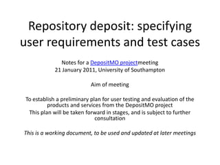 Repository deposit: specifying user requirements and test cases Notes for a DepositMO projectmeeting 21 January 2011, University of Southampton Aim of meeting To establish a preliminary plan for user testing and evaluation of the products and services from the DepositMO project This plan will be taken forward in stages, and is subject to further consultation This is a working document, to be used and updated at later meetings 