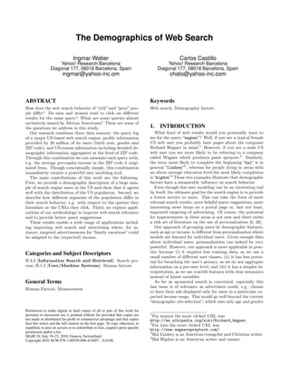 The Demographics of Web Search

                                  Ingmar Weber                                                      Carlos Castillo
                      Yahoo! Research Barcelona                                              Yahoo! Research Barcelona
                 Diagonal 177, 08018 Barcelona, Spain                                   Diagonal 177, 08018 Barcelona, Spain
                          ingmar@yahoo-inc.om                                                  chato@yahoo-inc.com



ABSTRACT                                                                            Keywords
How does the web search behavior of “rich” and “poor” peo-                          Web search, Demographic factors
ple diﬀer? Do men and women tend to click on diﬀerent
results for the same query? What are some queries almost
exclusively issued by African Americans? These are some of
the questions we address in this study.                                             1. INTRODUCTION
   Our research combines three data sources: the query log                             What kind of web results would you personally want to
of a major US-based web search engine, proﬁle information                           see for the query “wagner”? Well, if you are a typical female
provided by 28 million of its users (birth year, gender and                         US web user you probably have pages about the composer
ZIP code), and US-census information including detailed de-                         Richard Wagner in mind.1 However, if you are a male US
mographic information aggregated at the level of ZIP code.                          web user you are more likely to be referring to a company
Through this combination we can annotate each query with,                           called Wagner which produces paint sprayers.2 Similarly,
e.g. the average per-capita income in the ZIP code it origi-                        the term most likely to complete the beginning “hal” is in
nated from. Though conceptually simple, this combination                            general “lindsey”3 , whereas for people living in areas with
immediately creates a powerful user modeling tool.                                  an above average education level the most likely completion
   The main contributions of this work are the following.                           is “higdon”4 These two examples illustrate that demographic
First, we provide a demographic description of a large sam-                         factors have a measurable inﬂuence on search behavior.
ple of search engine users in the US and show that it agrees                           Even though this user modeling can be an interesting end
well with the distribution of the US population. Second, we                         by itself, the ultimate goal for the search engine is to provide
describe how diﬀerent segments of the population diﬀer in                           a better service to users. This can take the form of more
their search behavior, e.g. with respect to the queries they                        relevant search results, more helpful query suggestions, more
formulate or the URLs they click. Third, we explore appli-                          interesting news items on a portal page or, last not least,
cations of our methodology to improve web search relevance                          improved targeting of advertising. Of course, the potential
and to provide better query suggestions.                                            for improvements in these areas is not new and there exists
   These results enable a wide range of applications includ-                        a rich set of literature on the use of personalization [6, 26].
ing improving web search and advertising where, for in-                                Our approach of grouping users by demographic features,
stance, targeted advertisements for “family vacations” could                        such as age or income, is diﬀerent from personalization where
be adapted to the (expected) income.                                                models are learned for individual users. Given enough data
                                                                                    about individual users, personalization can indeed be very
                                                                                    powerful. However, our approach is more applicable in prac-
Categories and Subject Descriptors                                                  tice because (i) it requires less training data, as we use a
                                                                                    small number of diﬀerent user classes, (ii) it has less poten-
H.3.3 [Information Search and Retrieval]: Search pro-                               tial for breaching the user’s privacy, as we do not aggregate
cess; H.1.2 [User/Machine Systems]: Human factors                                   information on a per-user level, and (iii) it has a simpler in-
                                                                                    terpretation, as we use real-life features with clear semantics
                                                                                    instead of latent variables.
General Terms                                                                          As far as sponsored search is concerned, especially this
                                                                                    last issue is of relevance as advertisers could, e.g., choose
Human Factors, Measurement
                                                                                    to have their ads displayed only for users in a particular ex-
                                                                                    pected income range. This would go well beyond the current
                                                                                    “demographic site selection”, which uses only age and gender

Permission to make digital or hard copies of all or part of this work for
personal or classroom use is granted without fee provided that copies are           1
                                                                                      For women the most clicked URL was
not made or distributed for proﬁt or commercial advantage and that copies           http://en.wikipedia.org/wiki/Richard_Wagner.
bear this notice and the full citation on the ﬁrst page. To copy otherwise, to      2
                                                                                      For men the most clicked URL was
republish, to post on servers or to redistribute to lists, requires prior speciﬁc
                                                                                    http://www.wagnerspraytech.com/.
permission and/or a fee.                                                            3
SIGIR’10, July 19–23, 2010, Geneva, Switzerland.                                      Hal Lindsey is an American evangelist and Christian writer.
                                                                                    4
Copyright 2010 ACM 978-1-60558-896-4/10/07 ...$10.00.                                 Hal Higdon is an American writer and runner.
 