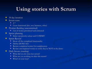 Using stories with Scrum 30 day iteration Scrum team 4-7 Cross functional (dev, test, business, other) Product Backlog (uncommitted) List of stories prioritized and estimated Sprint planning Select top priority subset and COMMIT Sprint Review Show off the completed functionality Define DONE first Review completed stories for completeness Review uncompleted stories to verify they’re NOT in the demo Daily Scrum (standup) What did you do since last scrum? What are you working on after this scrum? What’s in your way? 