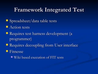 Framework Integrated Test Spreadsheet/data table tests Action tests Requires test harness development (a programmer) Requires decoupling from User interface Fitnesse Wiki based execution of FIT tests 