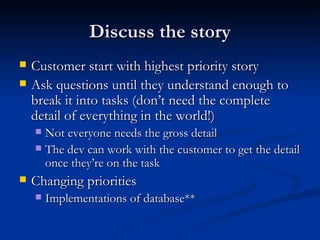 Discuss the story Customer start with highest priority story Ask questions until they understand enough to break it into tasks (don’t need the complete detail of everything in the world!) Not everyone needs the gross detail The dev can work with the customer to get the detail once they’re on the task Changing priorities Implementations of database** 