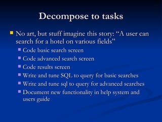 Decompose to tasks No art, but stuff imagine this story: “A user can search for a hotel on various fields” Code basic search screen Code advanced search screen Code results screen Write and tune SQL to query for basic searches Write and tune sql to query for advanced searches Document new functionality in help system and users guide 